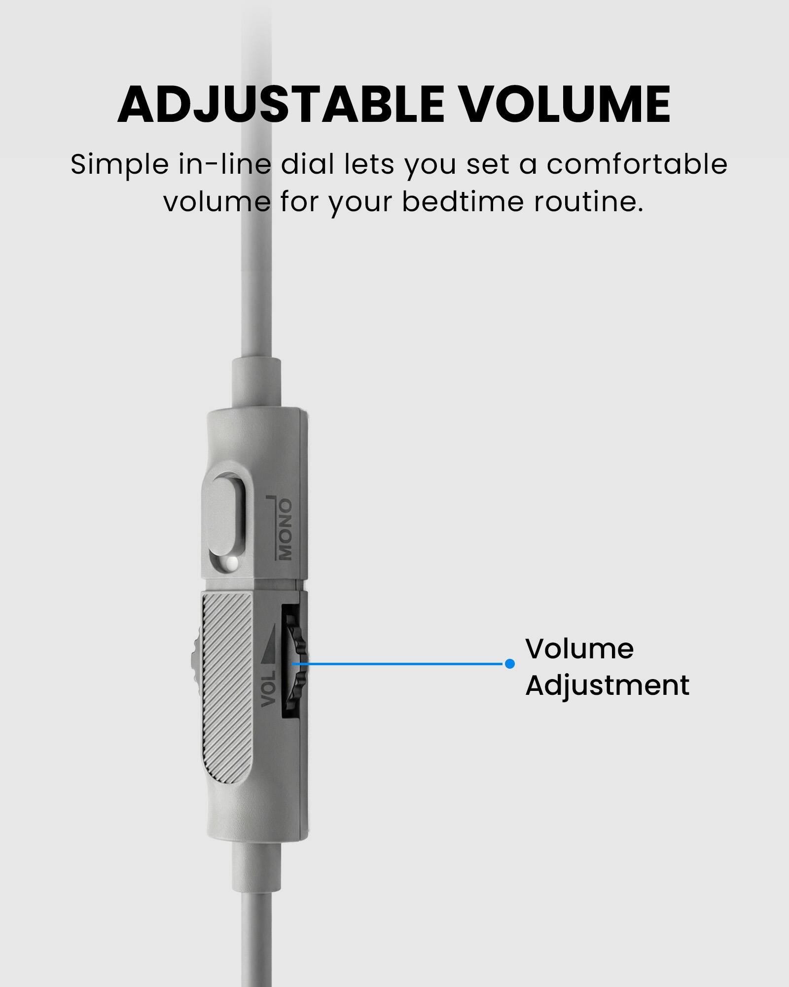 ADJUSTABLE VOLUME  
Simple in-line dial lets you set a comfortable volume for your bedtime routine.  

MONO VOL  
Volume Adjustment