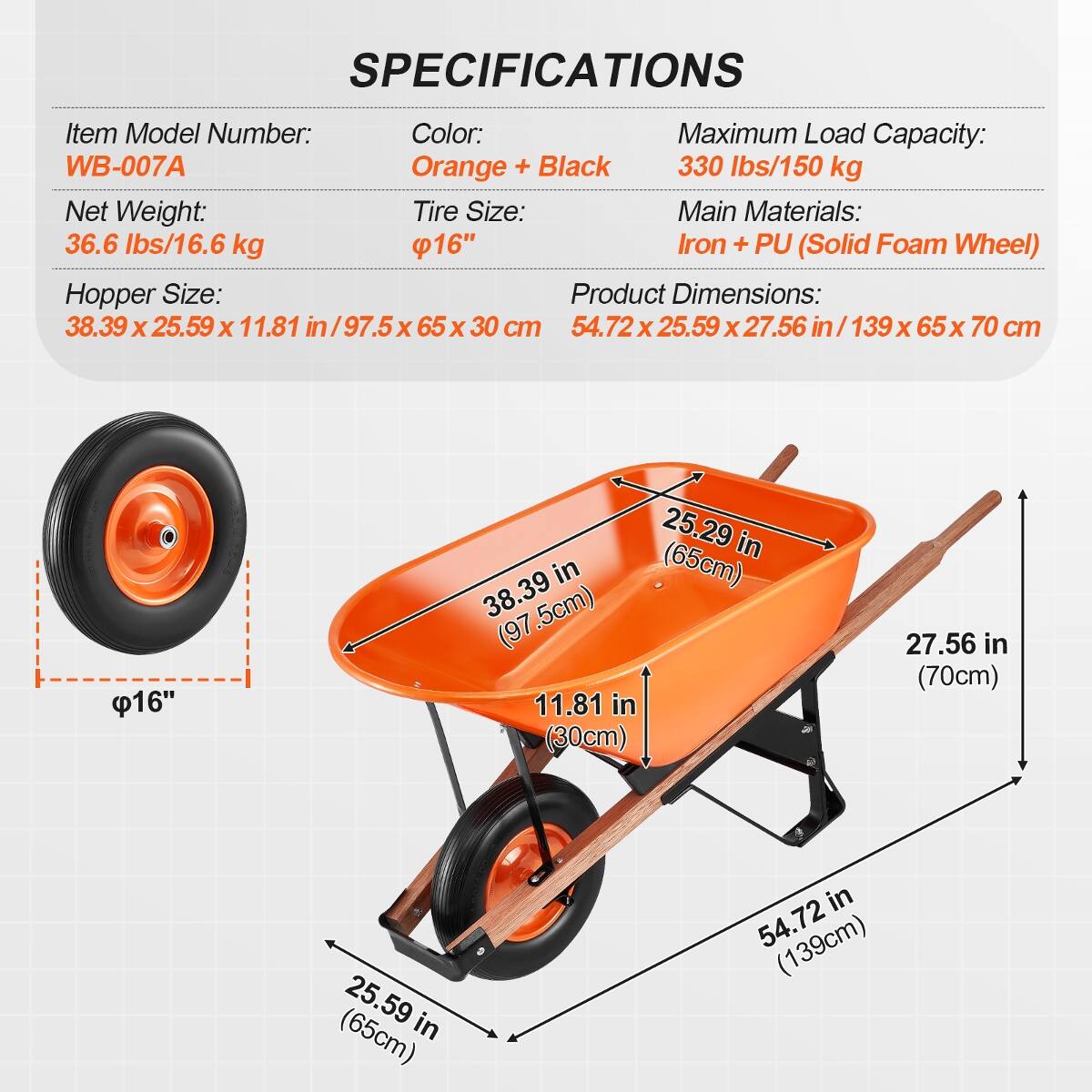 SPECIFICATIONS
Item Model Number: WB-007A
Color: Orange + Black
Maximum Load Capacity: 330 lbs/150 kg
Net Weight: 36.6 lbs/16.6 kg
Tire Size: 16"
Main Materials: Iron + PU (Solid Foam Wheel)
Hopper Size: 38.39 x 25.59 x 11.81 in / 97.5 x 65 x 30 cm
Product Dimensions: 54.72 x 25.59 x 27.56 in / 139 x 65 x 70 cm