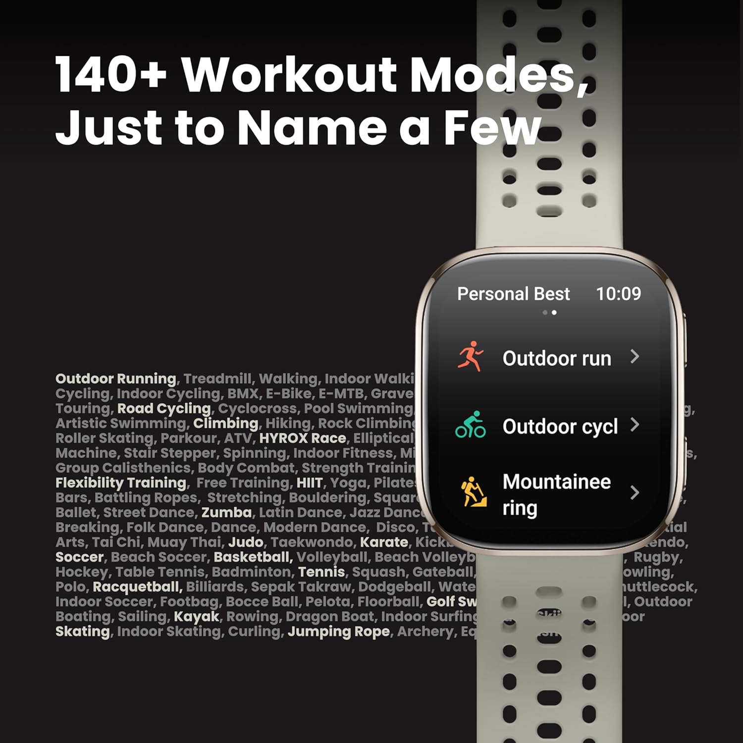 140+ Workout Modes, Just to Name a Few Personal Best 10:09 Outdoor Run Outdoor Running, Treadmill, Walking, Indoor Walking, Indoor Cycling, Indoor Cycling, E-Bike, E-MTB, Gravel Touring, Road Cycling, Cyclocross, Pool Swimming, Artistic Swimming, Climbing, Hiking, Rock Climbing, Outdoor Rowing, Roller Skating, Parkour, ATV, HYROX Race, Elliptical Machine, Stair Stepper, Spinning, Indoor Fitness, Group Calisthenics, Body Combat, Strength Training, Flexibility Training, Free Training, HIIT, Yoga, Pilates, Mountaineering, Bars, Battling Ropes, Stretching, Bouldering, Square Ballet, Street Dance, Zumba, Latin Dance, Jazz Dance, Breakdancing, Folk Dance, Dance, Modern Dance, Disco, Tap Dance, Tai Chi, Muay Thai, Judo, Taekwondo, Karate, Kendo, Soccer, Beach Soccer, Basketball, Volleyball, Beach Volleyball, Rugby, Hockey, Table Tennis, Badminton, Tennis, Squash, Gateball, Paddleball, Indoor Soccer, Footbag, Water Polo, Indoor Soccer, Footbag, Water Polo, Indoor Soccer, Footbag.