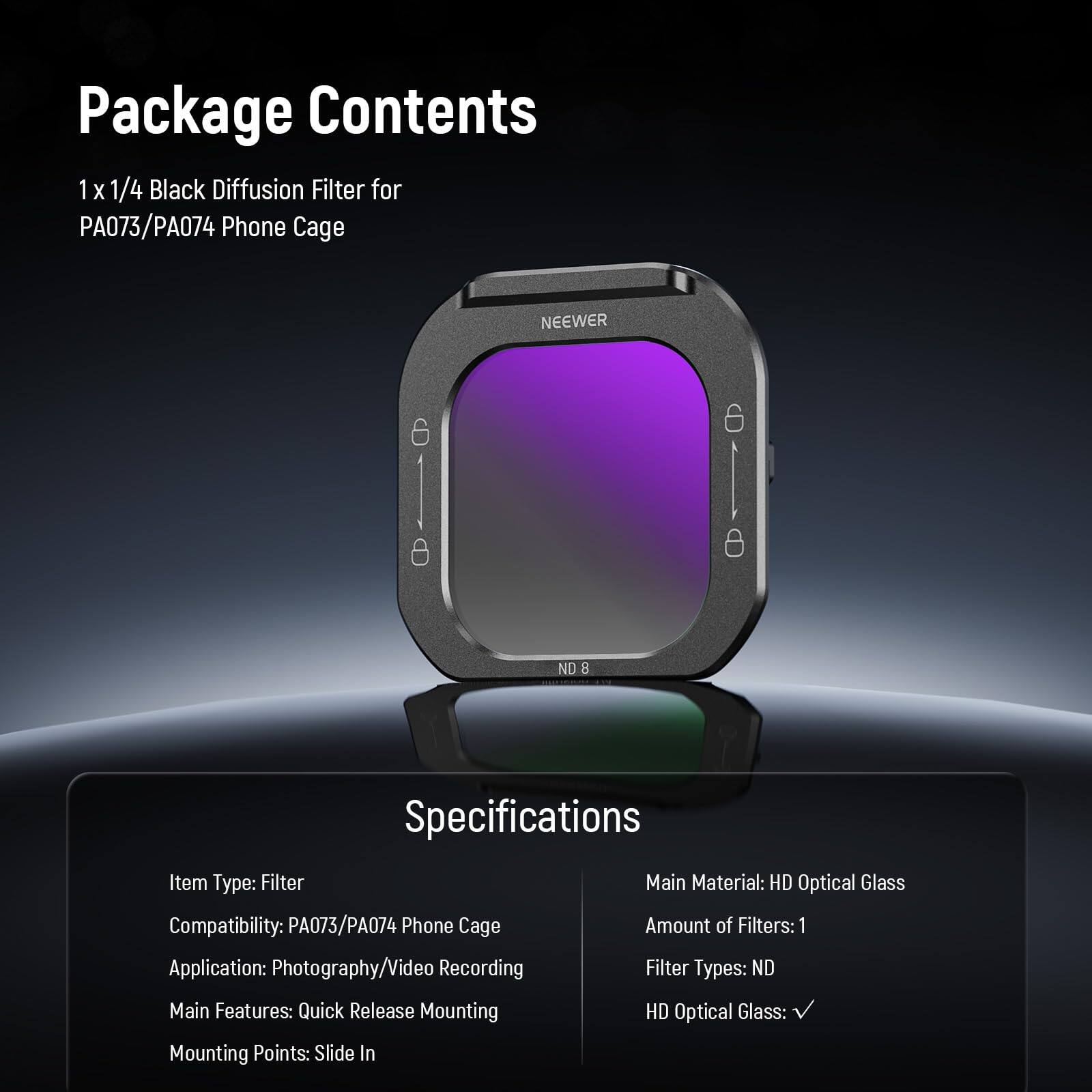 Package Contents  
1 x 1/4 Black Diffusion Filter for PA073/PA074 Phone Cage  

Specifications  
Item Type: Filter  
Compatibility: PA073/PA074 Phone Cage  
Application: Photography/Video Recording  
Main Features: Quick Release Mounting  
Mounting Points: Slide In  
Main Material: HD Optical Glass  
Amount of Filters: 1  
Filter Types: ND  
HD Optical Glass: ✓