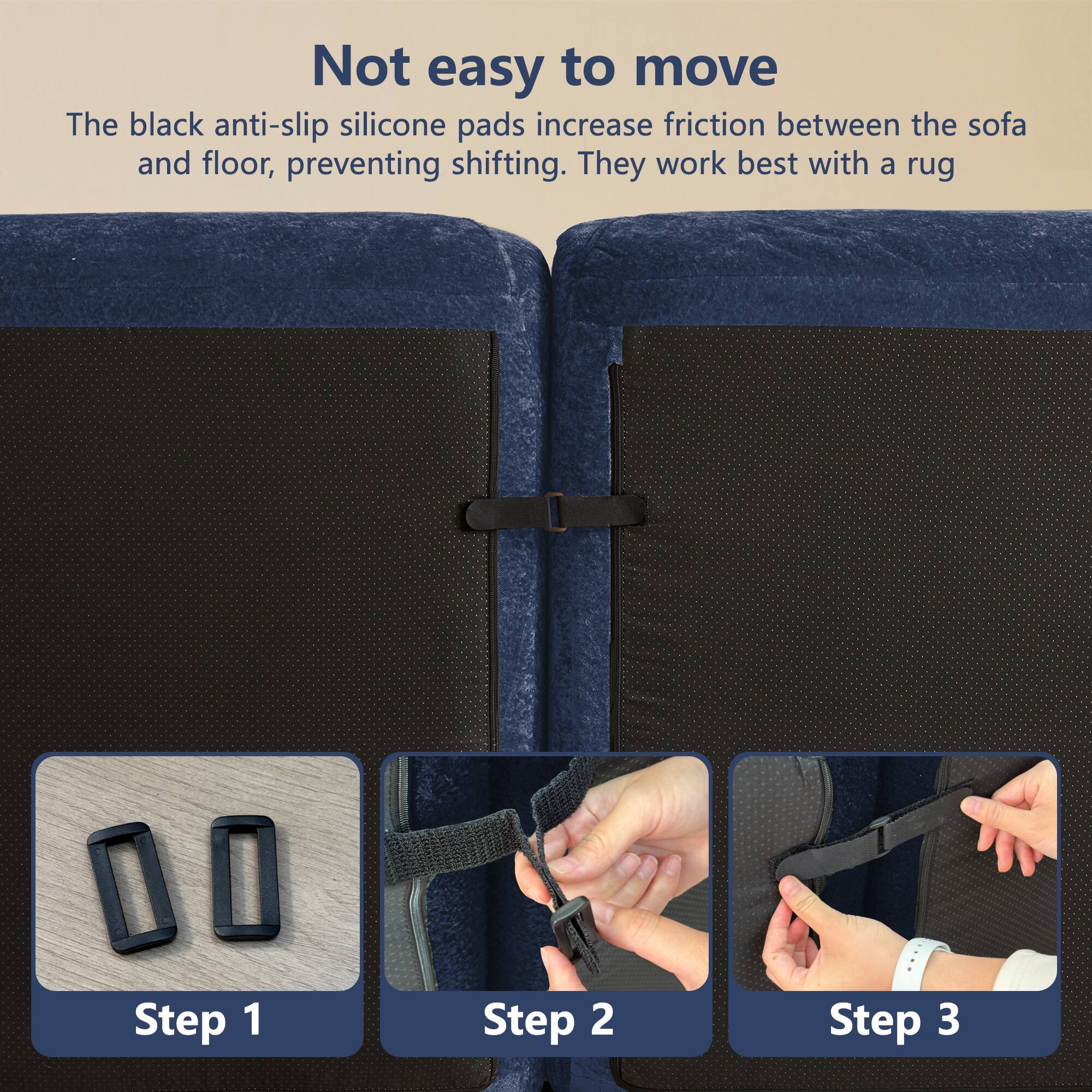Not easy to move

The black anti-slip silicone pads increase friction between the sofa and floor, preventing shifting. They work best with a rug.

Step 1

Step 2

Step 3
