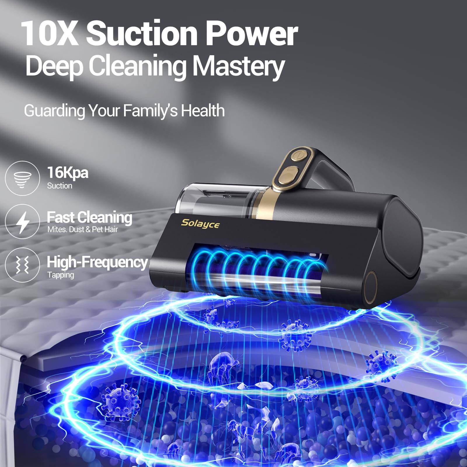 10X Suction Power Deep Cleaning Mastery
Guarding Your Family's Health
16Kpa Suction
Fast Cleaning Mites, Dust & Pet Hair
Solayce High-Frequency Tapping