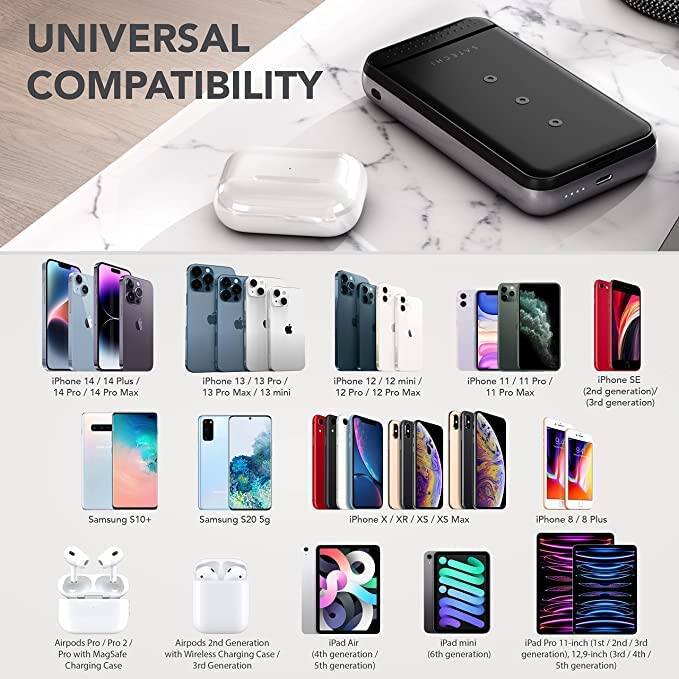UNIVERSAL COMPATIBILITY

iPhone 14 / 14 Plus / 14 Pro / 14 Pro Max  
iPhone 13 / 13 Pro / 13 Pro Max / 13 mini  
iPhone 12 / 12 mini / 12 Pro / 12 Pro Max  
iPhone 11 / 11 Pro / 11 Pro Max  
iPhone SE (2nd generation) / (3rd generation)  
Samsung S10+  
Samsung S20 5G  
iPhone X / XR / XS / XS Max  
iPhone 8 / 8 Plus  
Airpods Pro / Pro 2 / Pro with MagSafe Charging Case  
Airpods 2nd Generation with Wireless Charging Case  
3rd Generation  
iPad Air (4th generation / 5th generation)  
iPad mini (6th generation)  
iPad Pro 11-inch (2nd / 3rd generation), 12.9-inch (3rd / 4th / 5th generation)