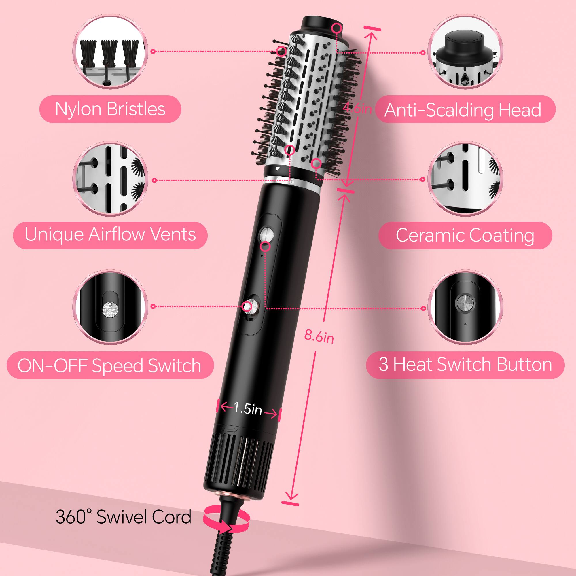 Nylon Bristles, Anti-Scalding Head, Unique Airflow Vents, Ceramic Coating, ON-OFF Speed Switch, 8.6in, 3 Heat Switch Button, 1.5in, 360° Swivel Cord