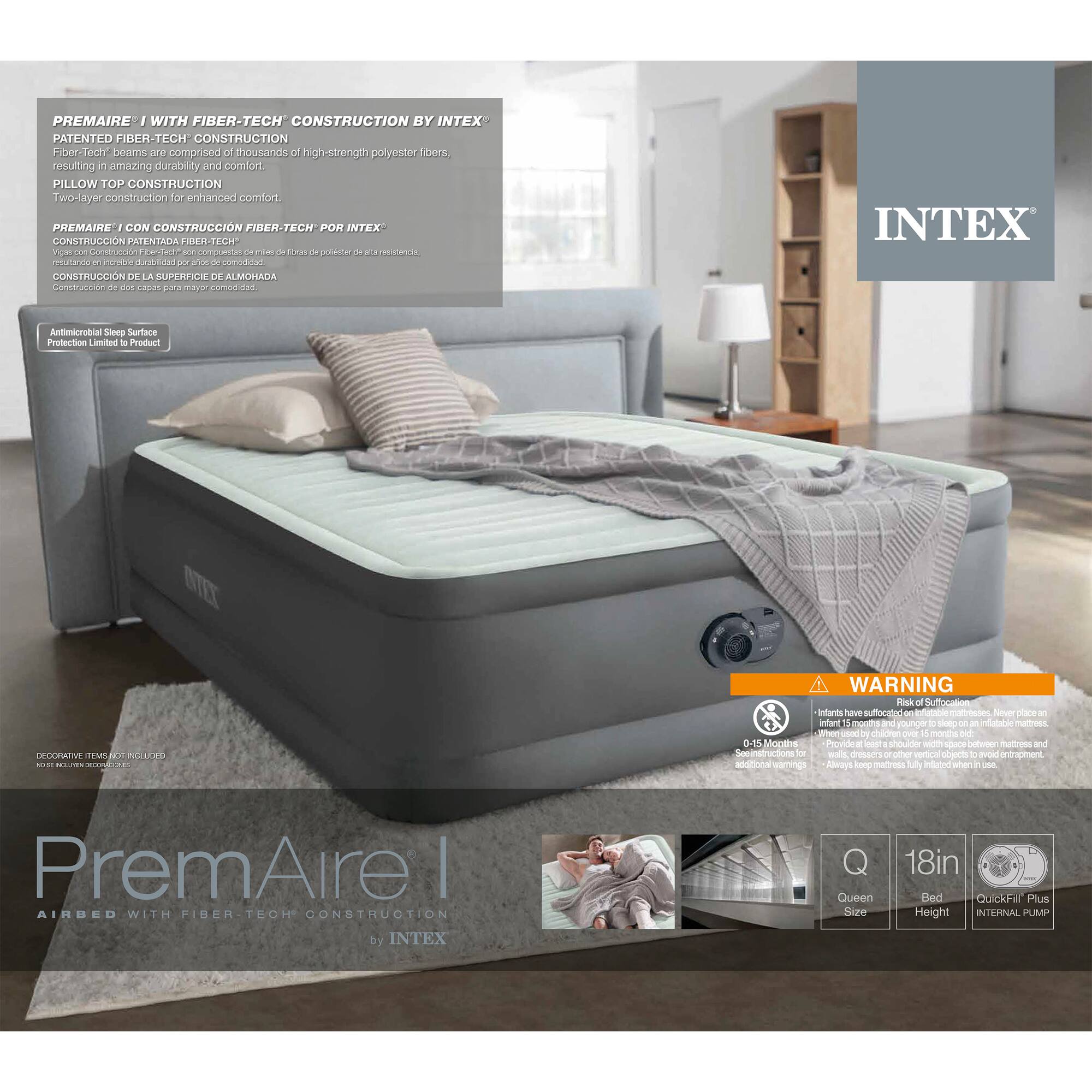 **PremAire I with Fiber-Tech Construction by Intex**

**Patented Fiber-Tech Construction**  
Fiber-Tech beams are comprised of thousands of high-strength polyester fibers, resulting in amazing durability and comfort.

**Pillow Top Construction**  
Two-layer construction for enhanced comfort.

**PremAire I con Construcción Fiber-Tech por Intex**  
Construcción patentada de Fiber-Tech, compuesta de miles de fibras de poliéster de alta resistencia, resultando en una durabilidad y comodidad increíbles.

**Construcción de la Superficie de Almohada**  
Construcción de dos capas para mayor comodidad.

**Antimicrobial Sleep Surface Protection Limited to Product**

**WARNING**  
- Infants have suffocated on inflatable mattresses. Never choose an inflatable mattress for infants under 15 months of age to sleep on.  
- Provide a firm, flat sleeping surface on an inflatable mattress and avoid placing pillows, blankets, or other objects that could cause entrapment.  
- Infants 0-75 months: Product must be used with space between mattress and wall to avoid entrapment.  
- Alarms top initiated when a child is