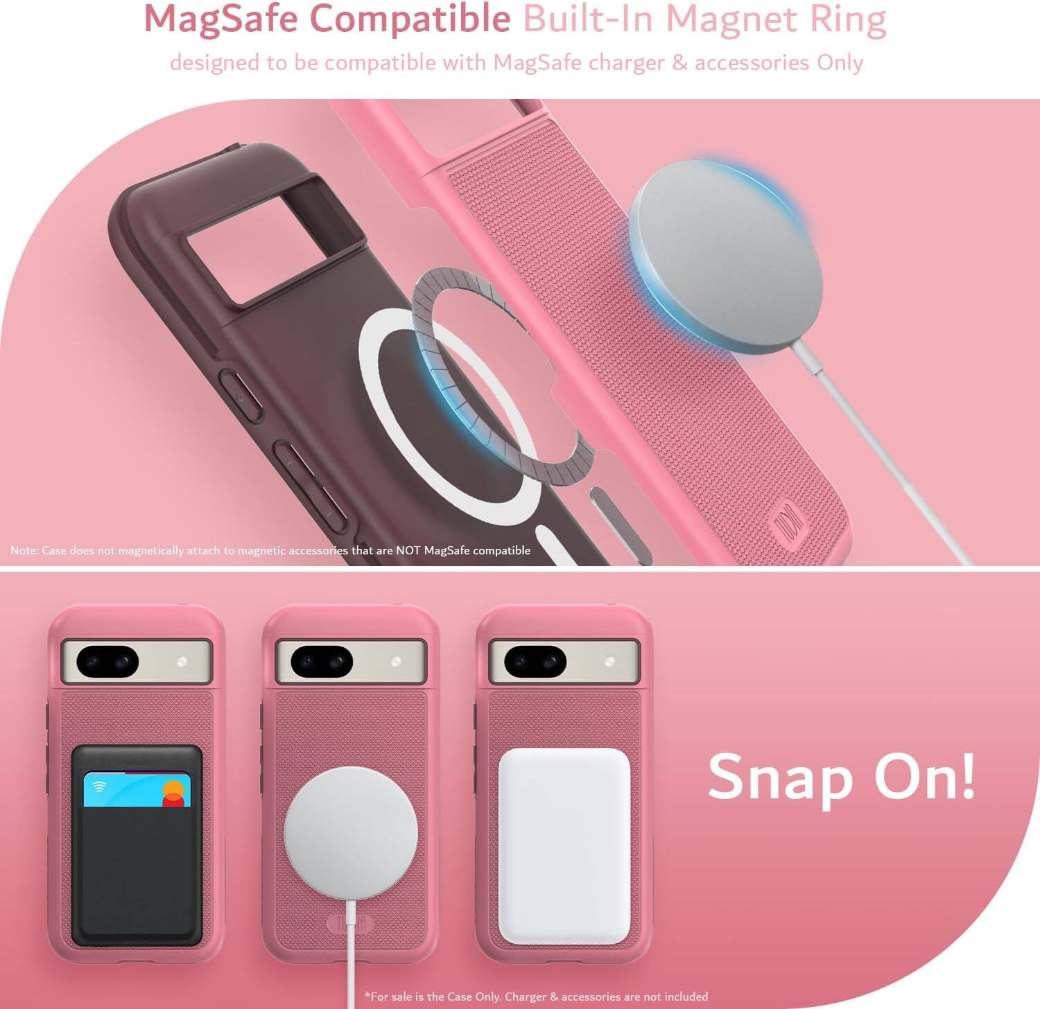 MagSafe Compatible Built-In Magnet Ring  
designed to be compatible with MagSafe charger & accessories Only  

Note: Case does not magnetically attach to magnetic accessories that are NOT MagSafe compatible  

Snap On!  

*For sale is the Case Only. Charger & accessories are not included