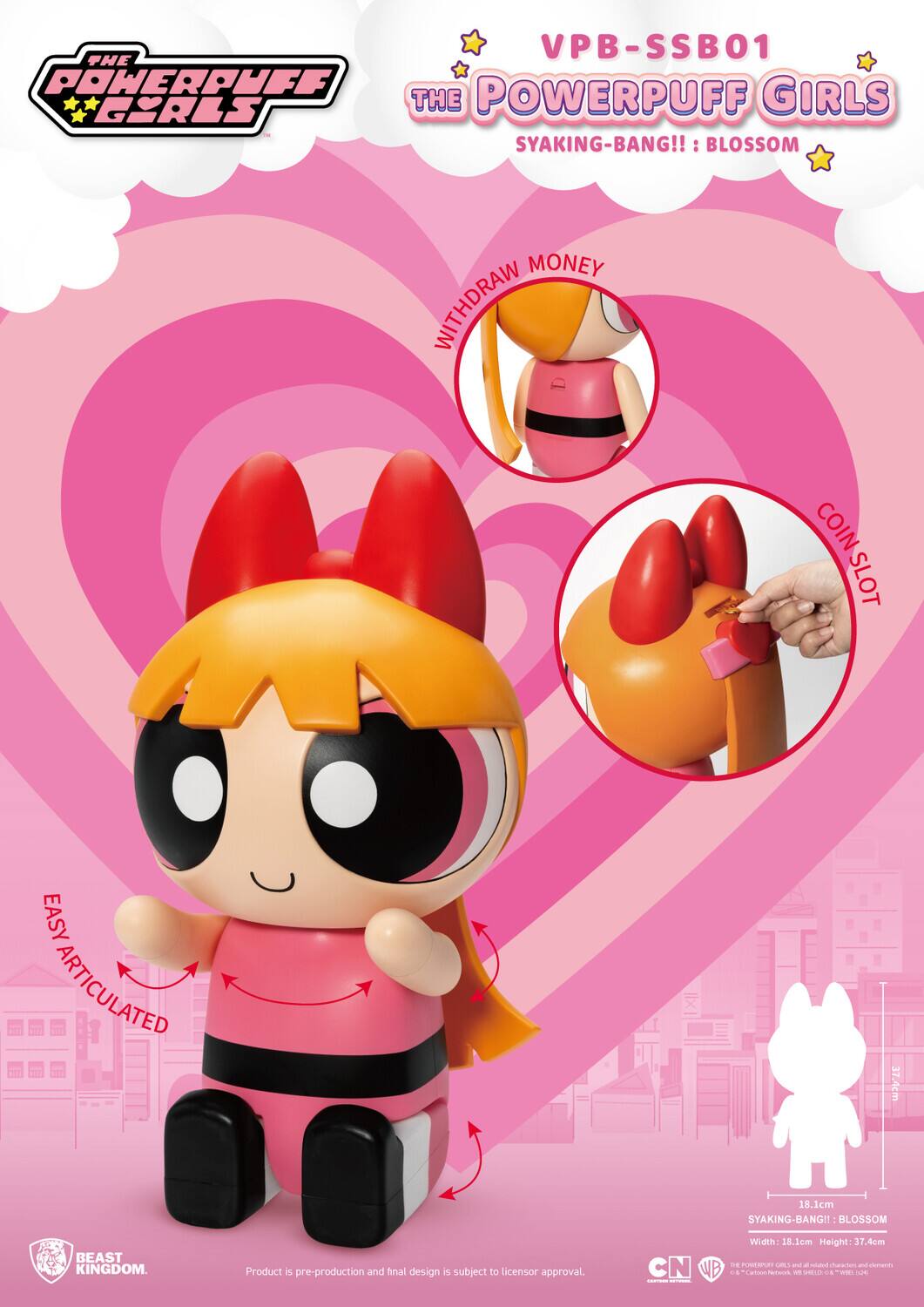 VPB-SSB01  
THE POWERPUFF GIRLS  
SYAKING-BANG!!: BLOSSOM  

WITHDRAW MONEY  
COIN SLOT  
EASY ARTICULATED  

Width: 18.1cm  
Height: 37.4cm  

Product is pre-production and final design is subject to licensor approval.  

BEAST KINGDOM.  

© Cartoon Network, Inc. © Warner Bros. Entertainment Inc. © Turner Entertainment Co. © WB, Inc. © Cartoon Network, Inc. © Warner Bros. Entertainment Inc. © Turner Entertainment Co. © WB, Inc.