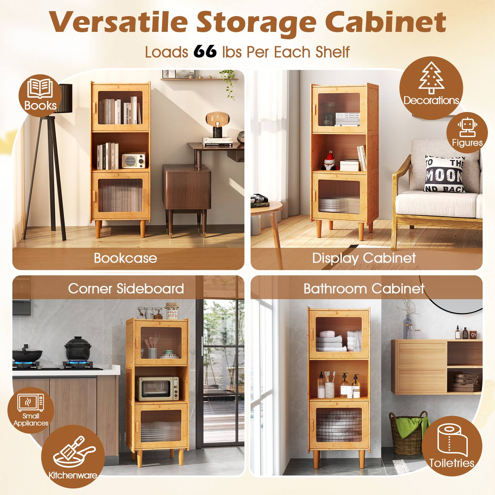Versatile Storage Cabinet  
Loads 66 lbs Per Each Shelf  

- Bookcase  
  - Books  
  - Decorations  
  - Figures  

- Display Cabinet  

- Corner Sideboard  
  - Small Appliances  
  - Kitchenware  

- Bathroom Cabinet  
  - Toiletries