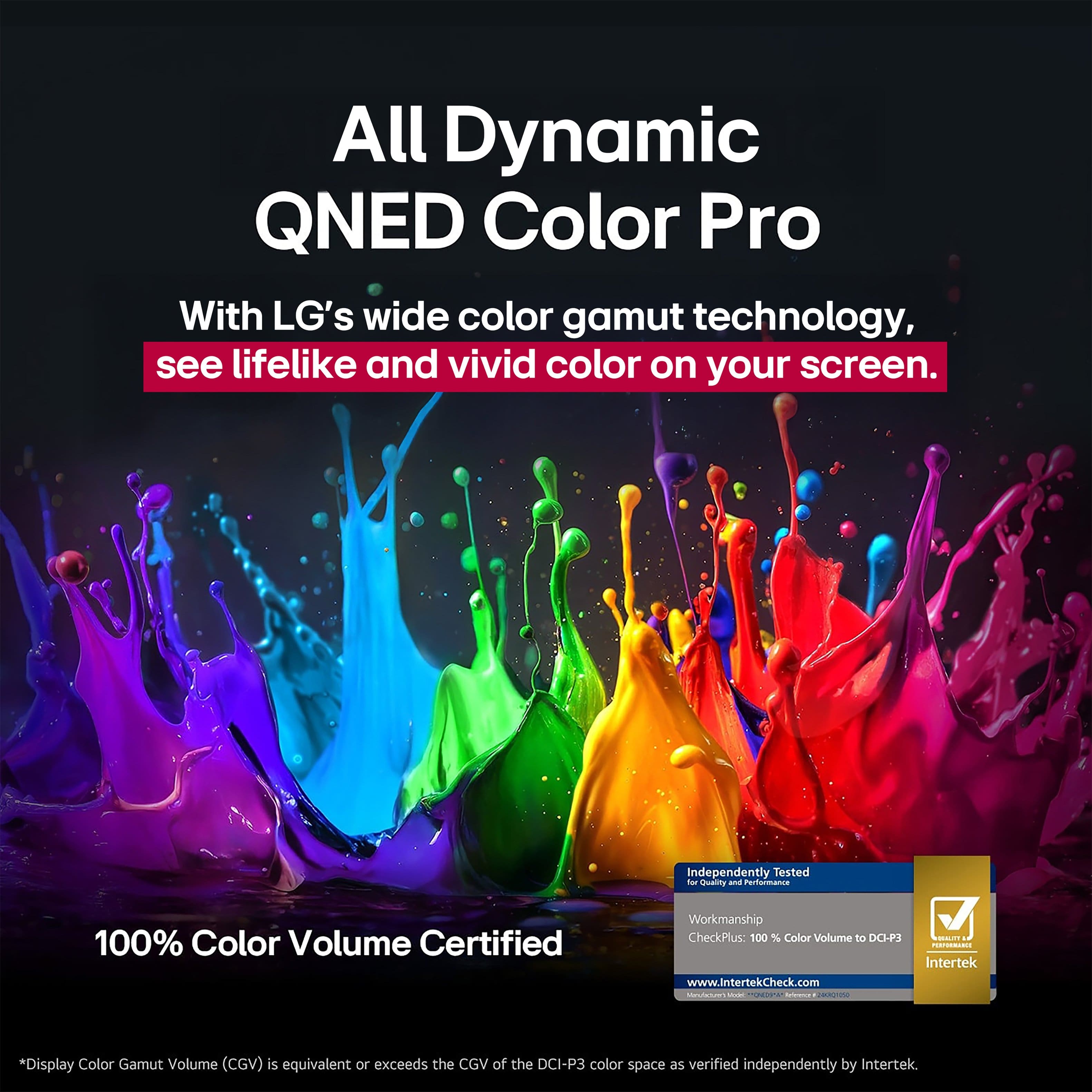 All Dynamic QNED Color Pro: With LG's wide color gamut technology, see lifelike and vivid color on your screen. 100% Color Volume Certified. Independently Tested for Quality and Reliability. Workmanship CheckPlus: 100% Color Volume to DO-P2 V o.-. Intertek www.IntertekCheck.com. Display Color Gamut Volume (CGV) is equivalent or exceeds the CGV of the DCI-P3 color space as verified independently by Intertek.