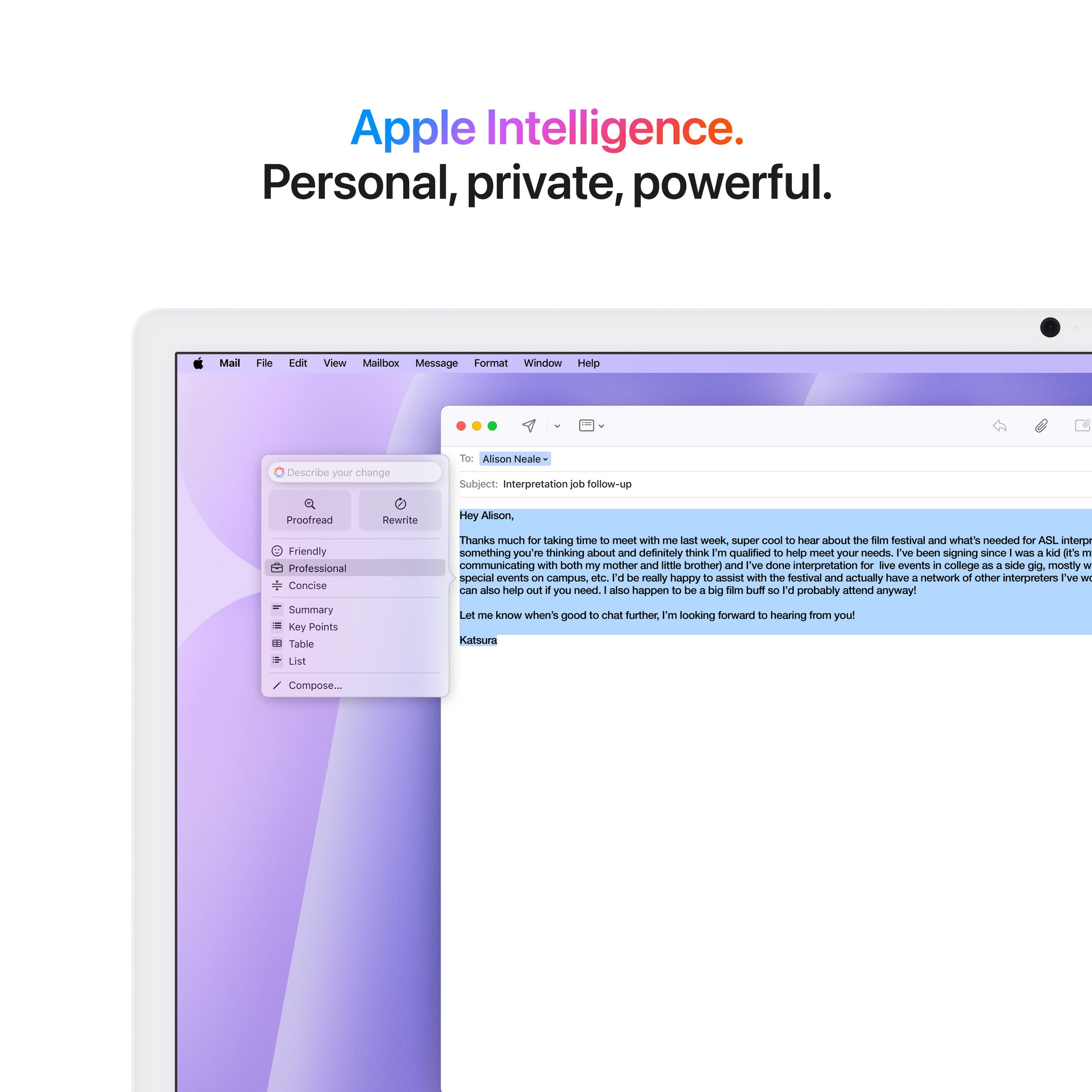 Apple Intelligence. Personal, private, powerful. Mail File Idi View Mailbox Message Format Window Help Describe your change To Alison Neale Subject Interpretation follow-up Proofread Rewrite Hey Alison, Friendly Professional Concise Summary Key Points Table List Thanks much for taking time to meet with me. It was super cool to hear about the Sim festival and what's needed for ASIL interpretation. I'm definitely thinking about it and believe I'm qualified to help meet your needs. I've been signing since WIES a kal I'S 1 and have been communicating with both my mother and little brother. Additionally, I've done interpretation for various events in college as a side gig, mostly for special events on campus. I would be really happy to assist with the festival and have a network of other interpreters I can also help you with if needed. Let me know when it's good to chat further. I'm looking forward to hearing from you.