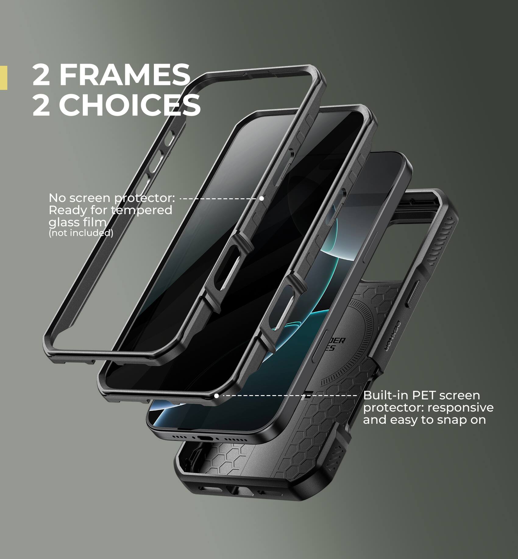 2 FRAMES 2 CHOICES

No screen protector: Ready for tempered glass film (not included)

Built-in PET screen protector: responsive and easy to snap on