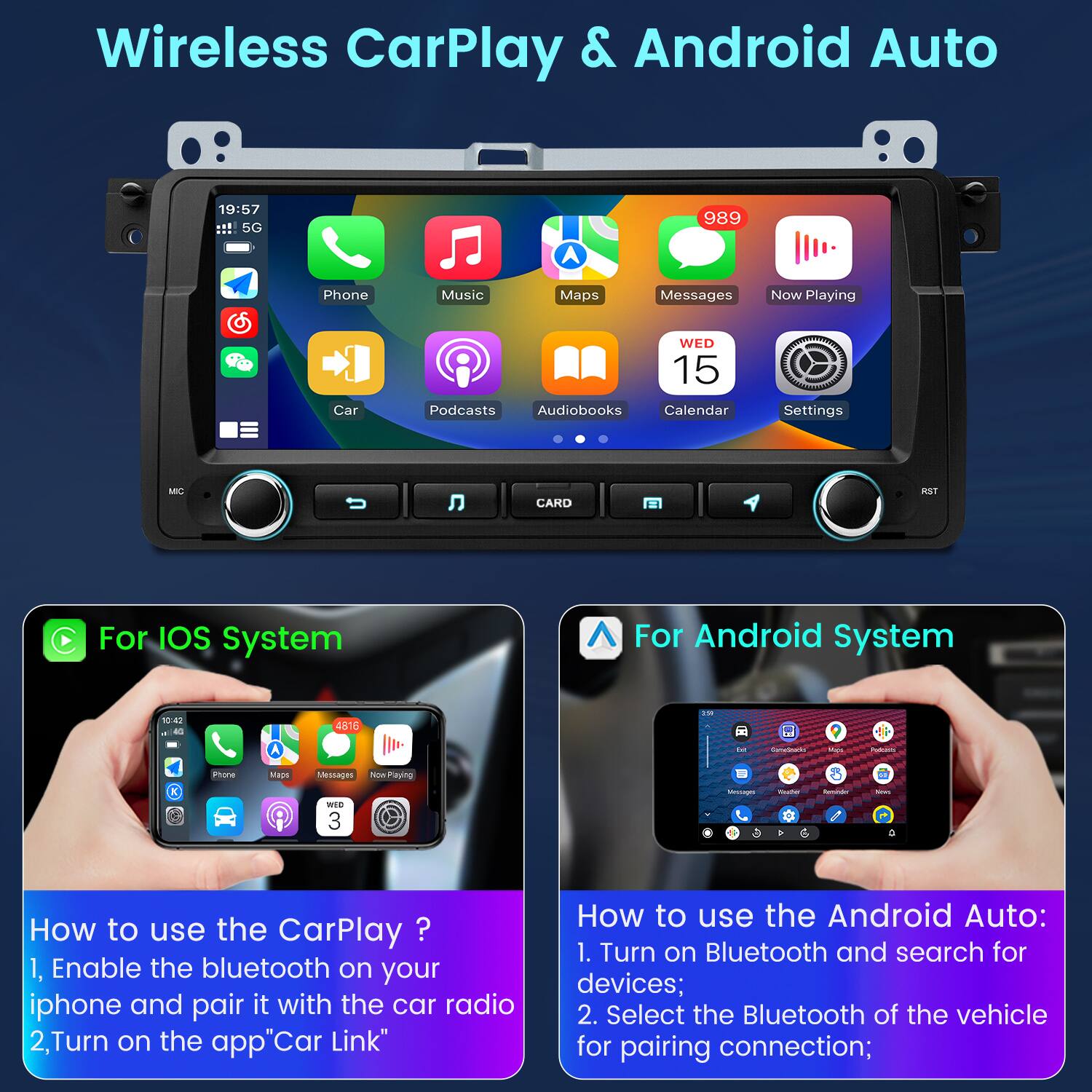 Wireless CarPlay & Android Auto

19:57 5G A 989 Phone Music Maps Messages Now Playing Car WED 15 Podcasts Audiobooks Calendar Settings O CARD RST

For IOS System

How to use the CarPlay?
1. Enable the bluetooth on your iphone and pair it with the car radio
2. Turn on the app "Car Link"

For Android System

How to use the Android Auto:
1. Turn on Bluetooth and search for devices;
2. Select the Bluetooth of the vehicle for pairing connection;
