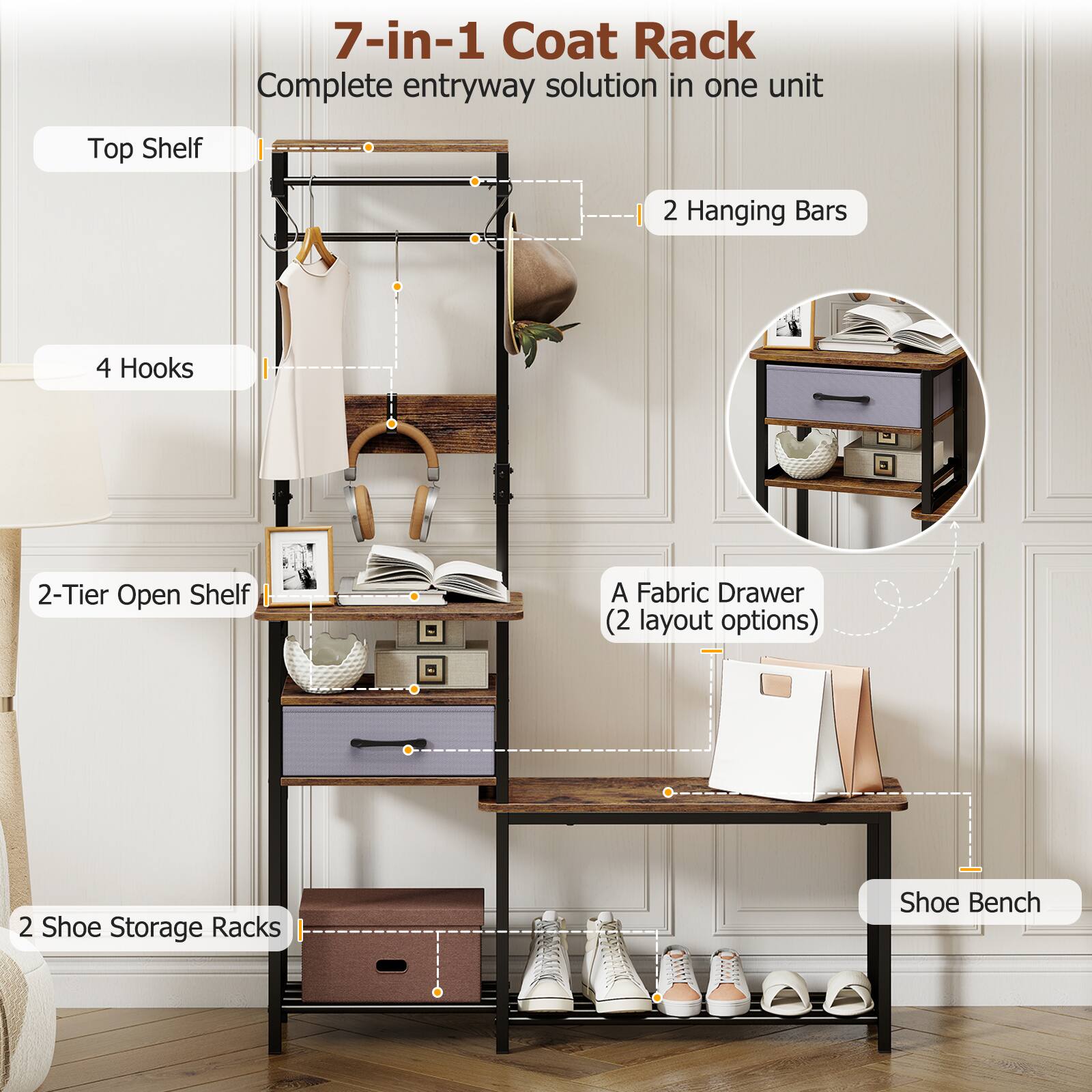 7-in-1 Coat Rack  
Complete entryway solution in one unit  
- Top Shelf  
- 2 Hanging Bars  
- 4 Hooks  
- 2-Tier Open Shelf  
- A Fabric Drawer (2 layout options)  
- 2 Shoe Storage Racks  
- Shoe Bench