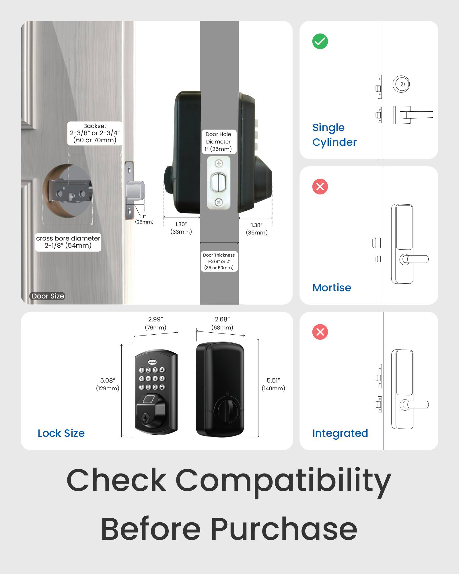 Backset: 2-3/8" or 2-3/4 (60 or 70mm)

Door Hole Diameter: 1" (25mm)

Single Cylinder X K cross bore diameter: 2-1/8" (54mm)

Door Thickness: 1-3/8" or 2" (35 or 50mm)

Door Size Mortise: 2.99" (76mm) x 2.68" (68mm)

Lock Size: 5.08" (129mm) or 5.51" (140mm)

Check Compatibility Before Purchase