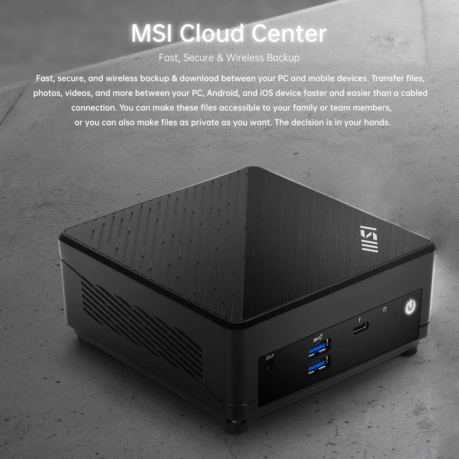MSI Cloud Center  
Fast, Secure & Wireless Backup  

Fast, secure, and wireless backup & download between your PC and mobile devices. Transfer files, photos, videos, and more between your PC, Android, and iOS device faster and easier than a cabled connection. You can make these files accessible to your family or team members, or you can also make files as private as you want. The decision is in your hands.