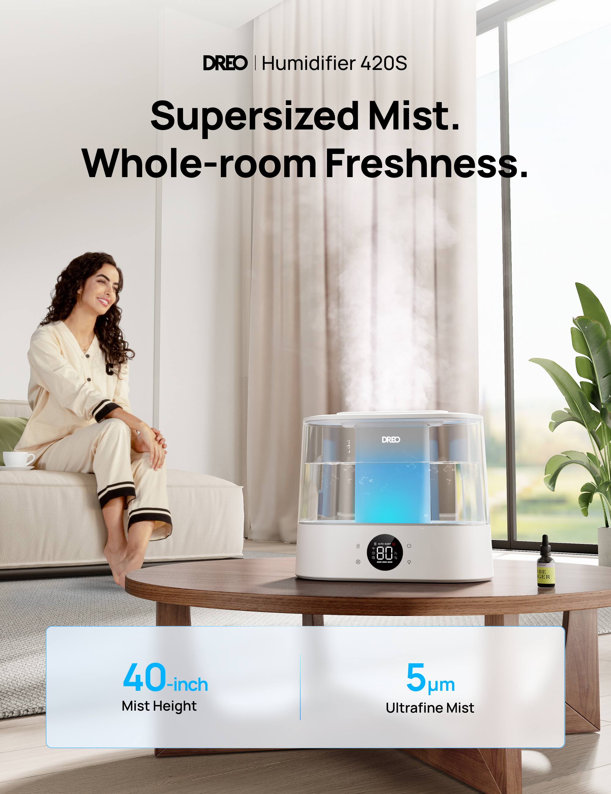DREO | Humidifier 420S

Supersized Mist. Whole-room Freshness.

40-inch Mist Height

5 µm Ultrafine Mist