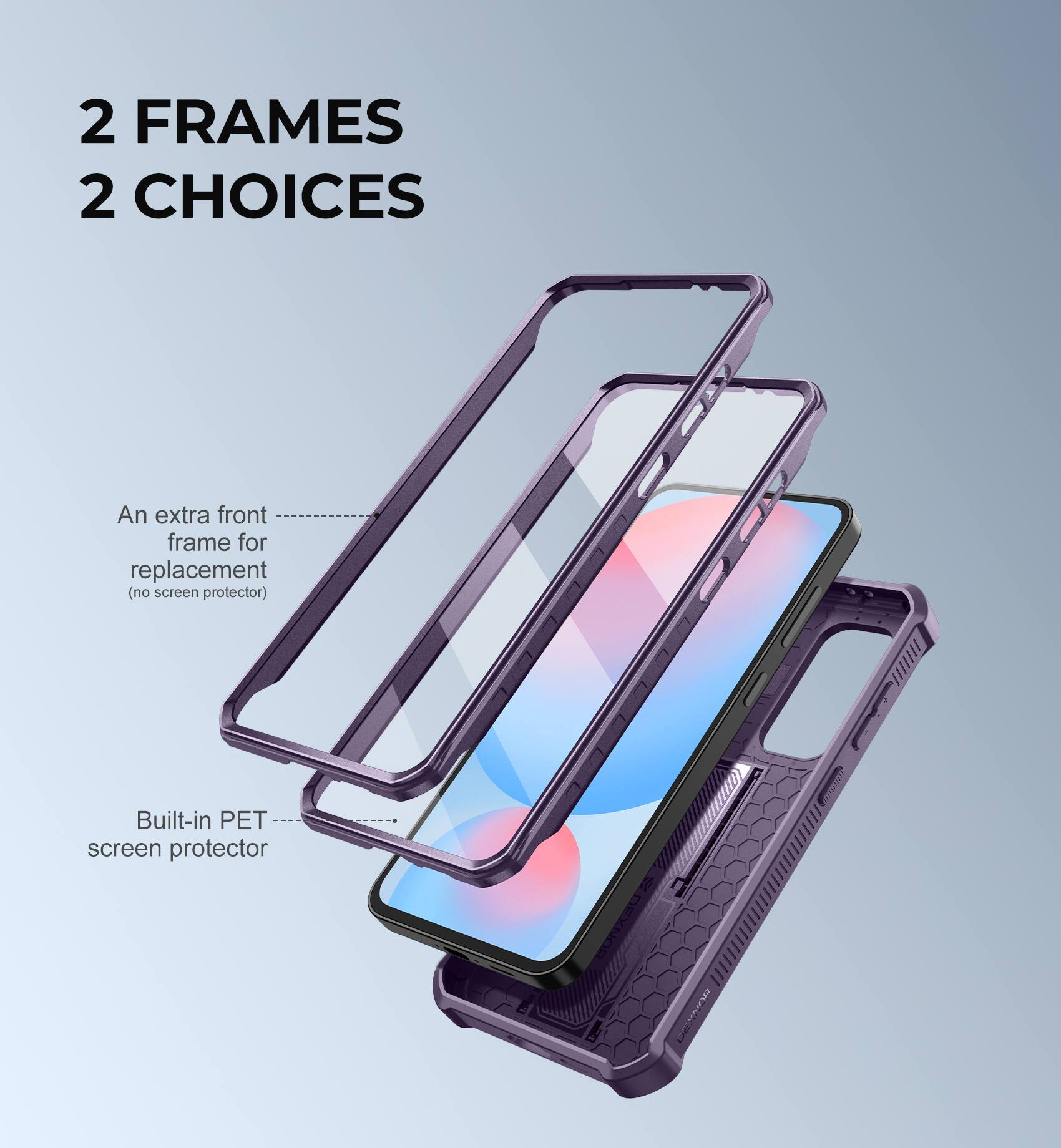 2 FRAMES 2 CHOICES
An extra front frame for replacement (no screen protector)
Built-in PET screen protector