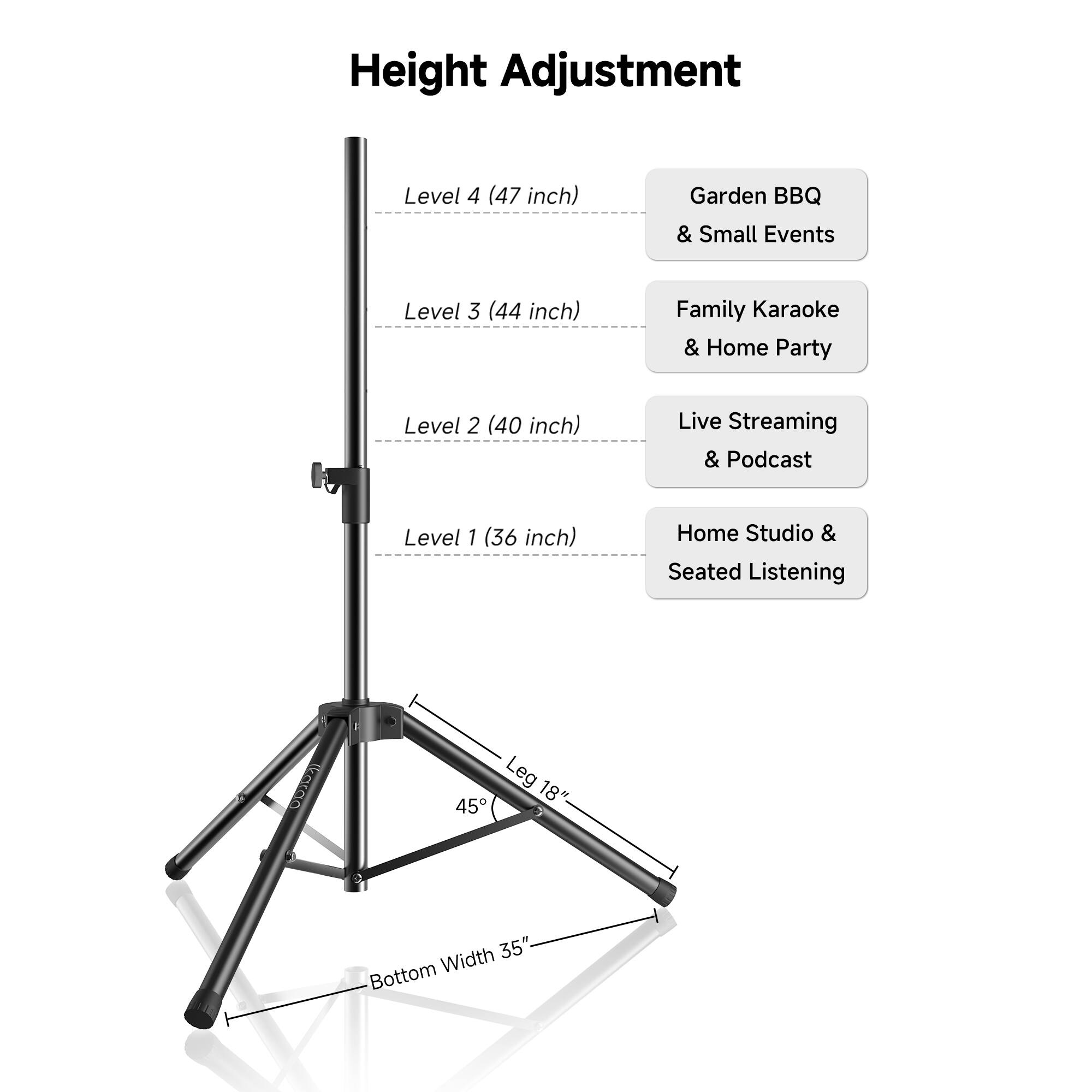 Height Adjustment

Level 4 (47 inch)  
Garden BBQ & Small Events

Level 3 (44 inch)  
Family Karaoke & Home Party

Level 2 (40 inch)  
Live Streaming & Podcast

Level 1 (36 inch)  
Home Studio & Seated Listening

Leg 18" 45°  
Bottom Width 35"