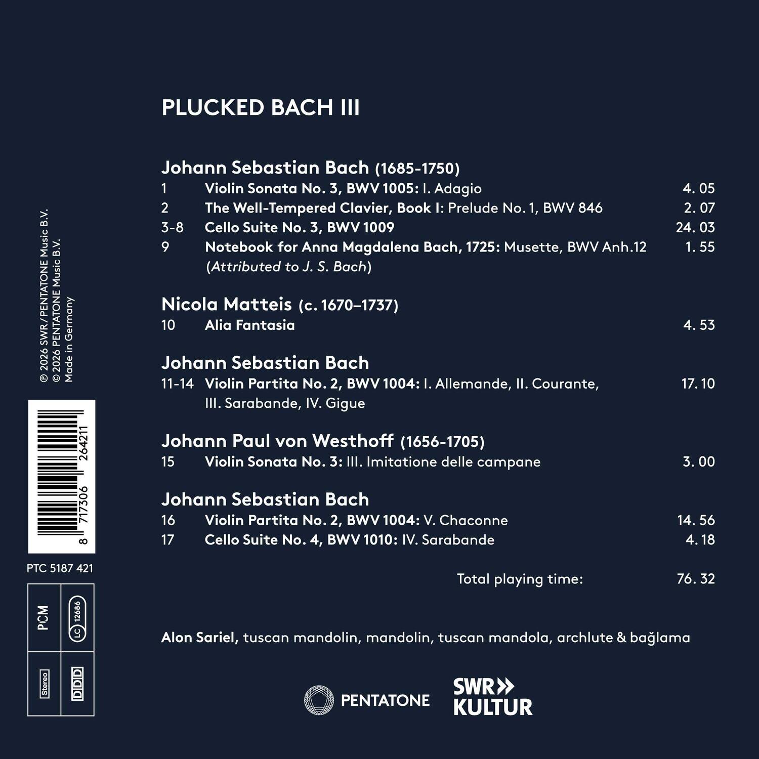 PLUCKED BACH III  
Music B.V. Music  
SWR/PENTATONE  
PENTATONE Germany in 2026  
Made 264211 717306 8  

Johann Sebastian Bach (1685-1750)  
1. Violin Sonata No. 3, BWV 1005: I. Adagio  
2. The Well-Tempered Clavier, Book I: Prelude No. 1, BWV 846  
3-8. Cello Suite No. 3, BWV 1009  
9. Notebook for Anna Magdalena Bach, 1725: Musette, BWV Anh.12 (Attributed to J. S. Bach)  
Nicola Matteis (c. 1670-1737)  
10. Alia Fantasia  
Johann Sebastian Bach  
11-14. Violin Partita No. 2, BWV 1004: I. Allemande, II. Courante, III. Sarabande, IV. Gigue  
Johann Paul