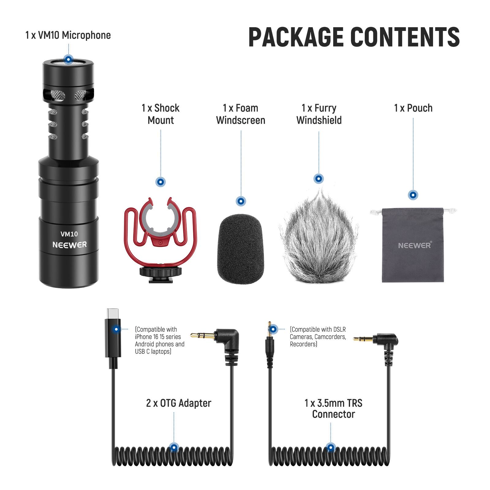 1 x VM10 Microphone  
PACKAGE CONTENTS  
1 x Shock Mount  
1 x Foam Windscreen  
1 x Furry Windshield  
1 x Pouch  
2 x OTG Adapter  
1 x 3.5mm TRS Connector  

Compatible with iPhone 16, 15 series, Android phones, and USB C laptops  
Compatible with DSLR Cameras, Camcorders, Recorders