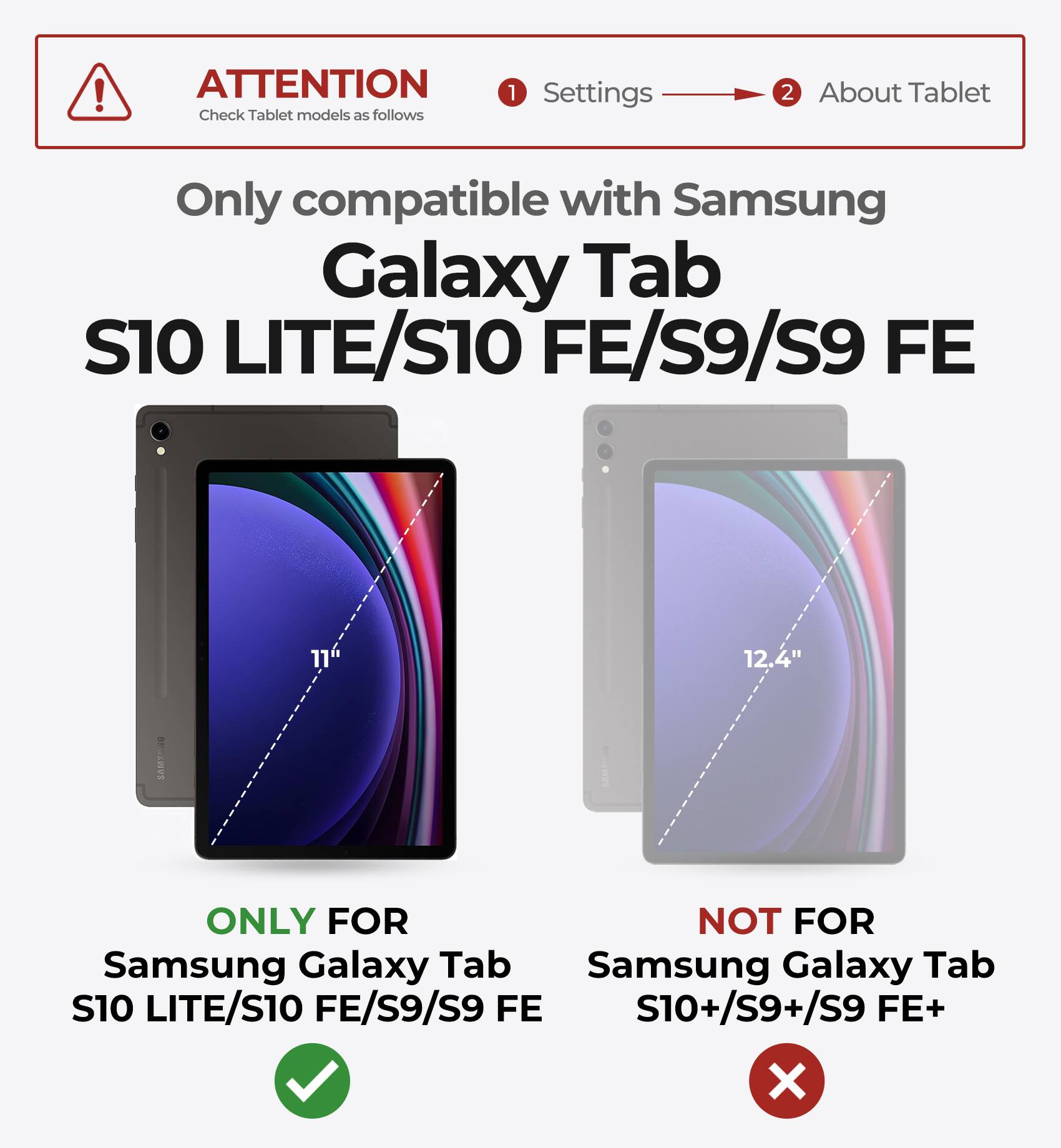 ATTENTION  
Check Tablet models as follows

1. Settings  
2. About Tablet

Only compatible with Samsung Galaxy Tab S10 LITE/S10 FE/S9/S9 FE

ONLY FOR  
Samsung Galaxy Tab S10 LITE/S10 FE/S9/S9 FE

NOT FOR  
Samsung Galaxy Tab S10+/S9+/S9 FE+