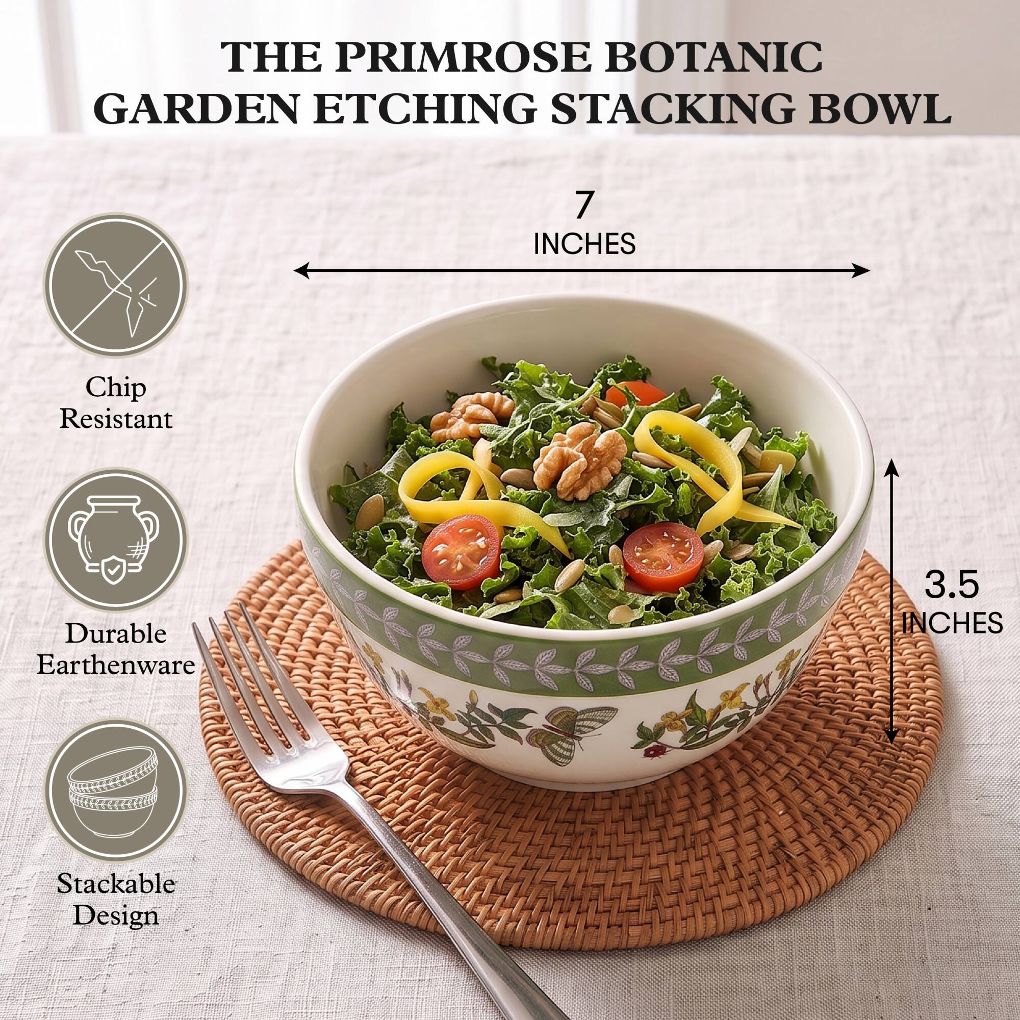 THE PRIMROSE BOTANIC GARDEN ETCHING STACKING BOWL

7 INCHES

Chip Resistant

Durable Earthenware

3.5 INCHES

Stackable Design