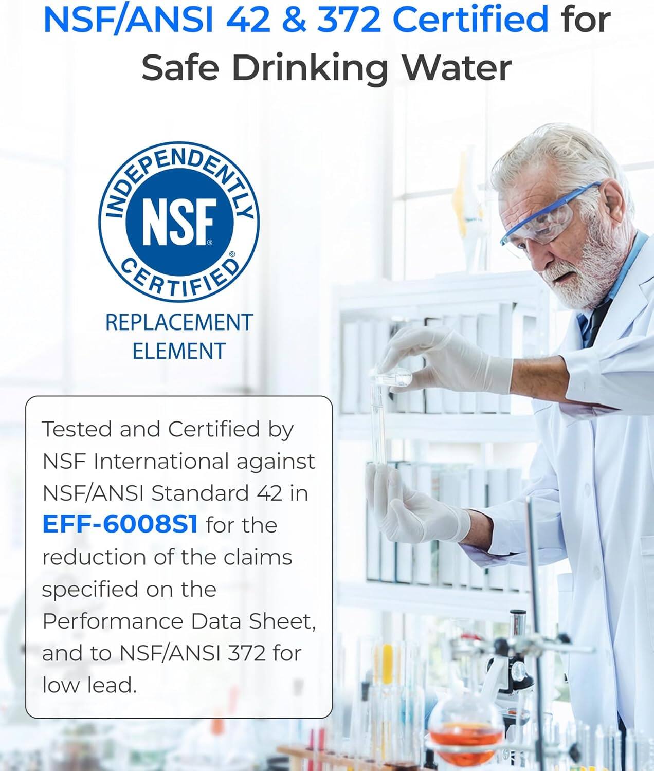 NSF/ANSI 42 & 372 Certified for Safe Drinking Water

INDEPENDENTLY NSF CERTIFIED REPLACEMENT ELEMENT

Tested and Certified by NSF International against NSF/ANSI Standard 42 in EFF-6008S1 for the reduction of the claims specified on the Performance Data Sheet, and to NSF/ANSI 372 for low lead.