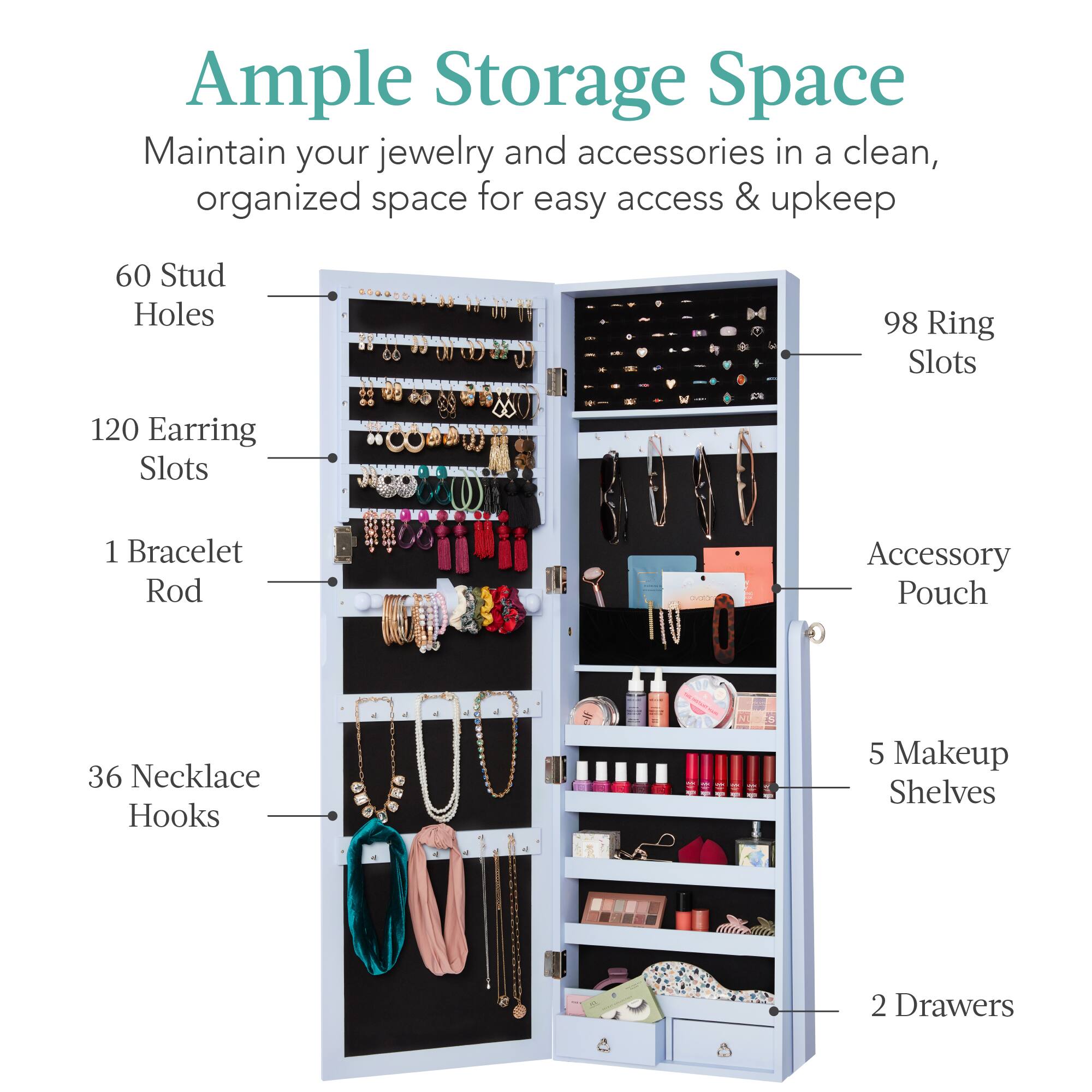 Ample Storage Space: Maintain your jewelry and accessories in a clean, organized space for easy access & upkeep.

- 60 Stud Holes
- 98 Ring Slots
- 120 Earring Slots
- 1 Bracelet Rod
- 36 Necklace Hooks
- Accessory Pouch
- 5 Makeup Shelves
- 2 Drawers