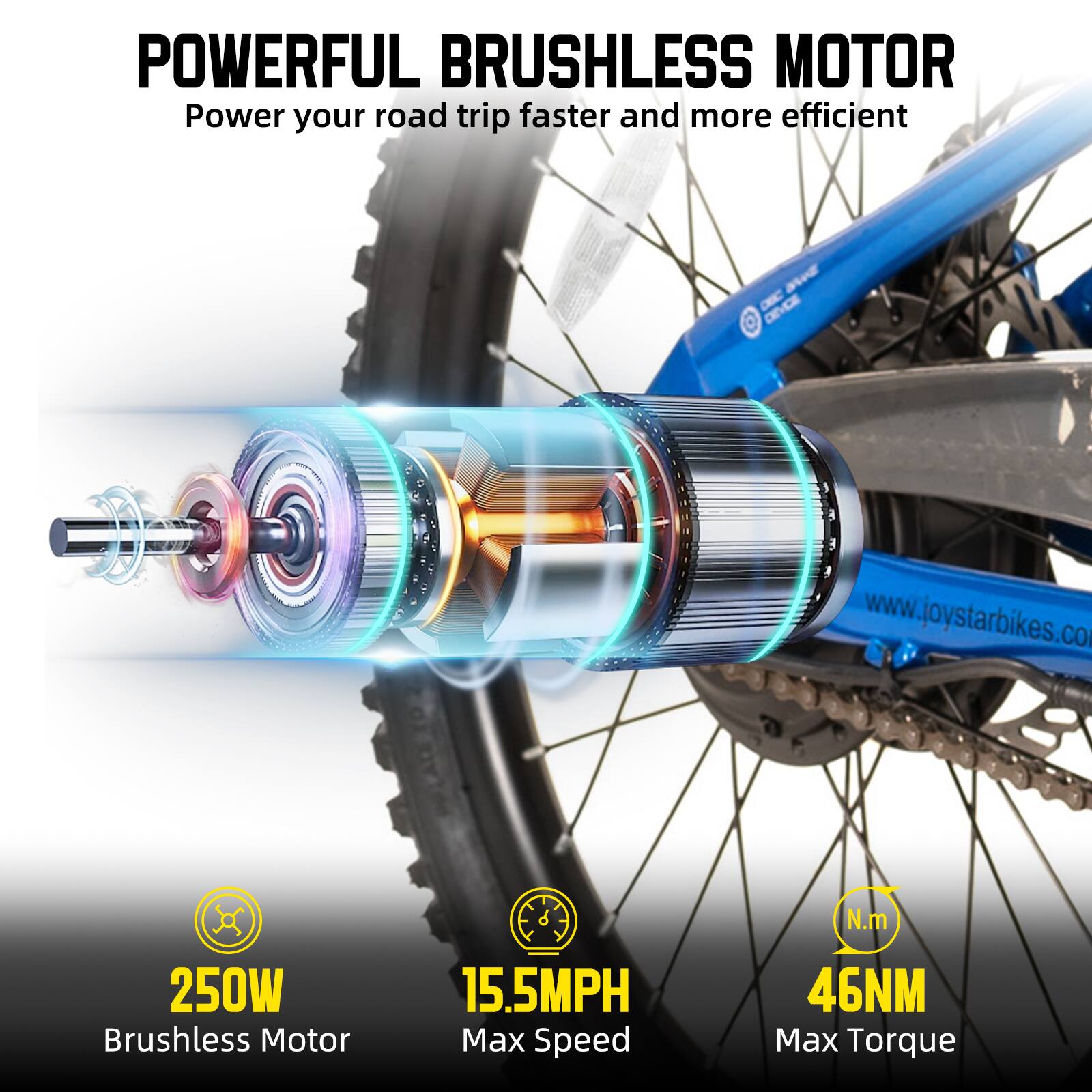 POWERFUL BRUSHLESS MOTOR  
Power your road trip faster and more efficient  

250W Brushless Motor  
15.5MPH Max Speed  
46NM Max Torque  

www.joystarbikes.com