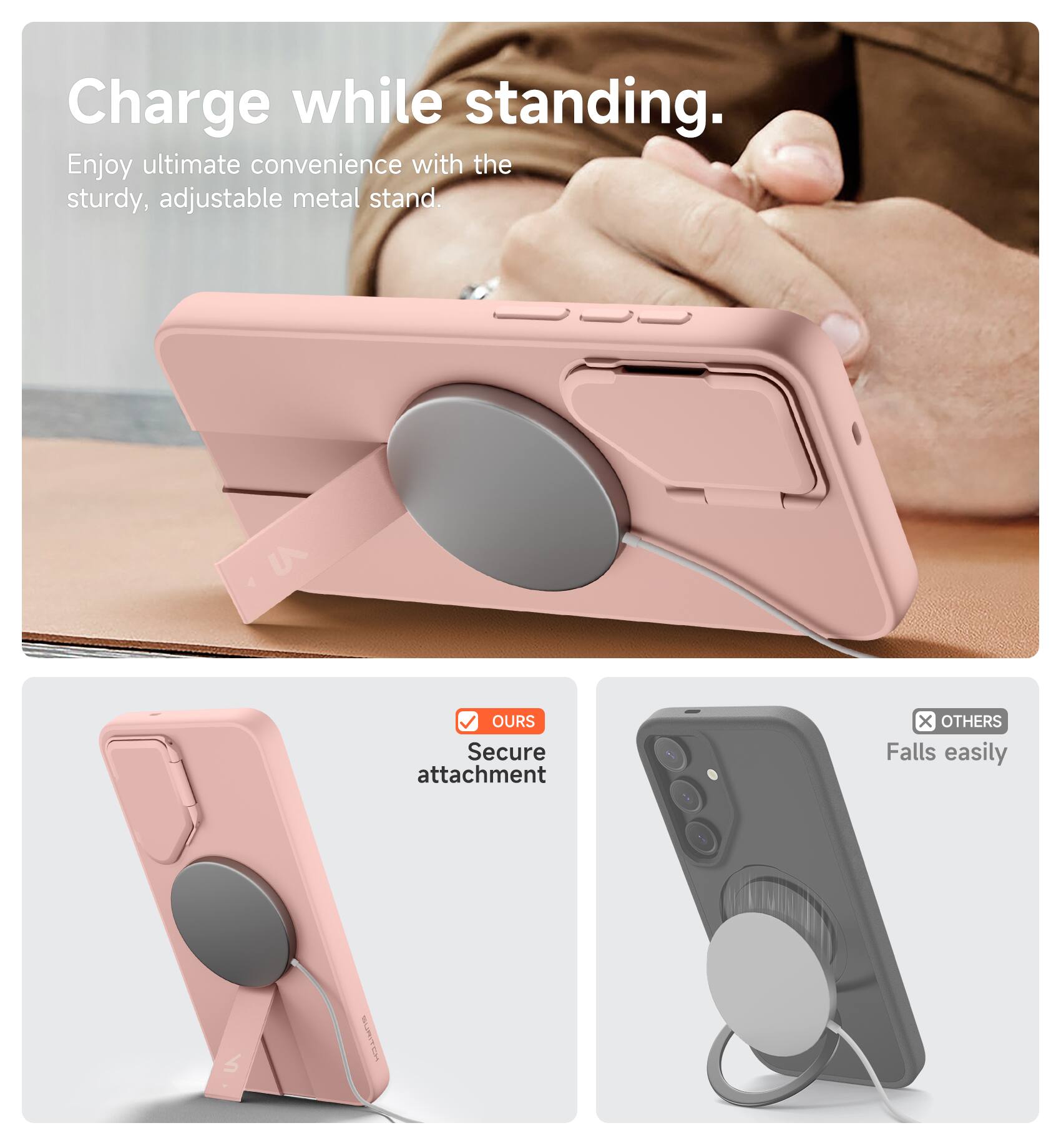 Charge while standing.  
Enjoy ultimate convenience with the sturdy, adjustable metal stand.  

OURS  
Secure attachment  

OTHERS  
Falls easily