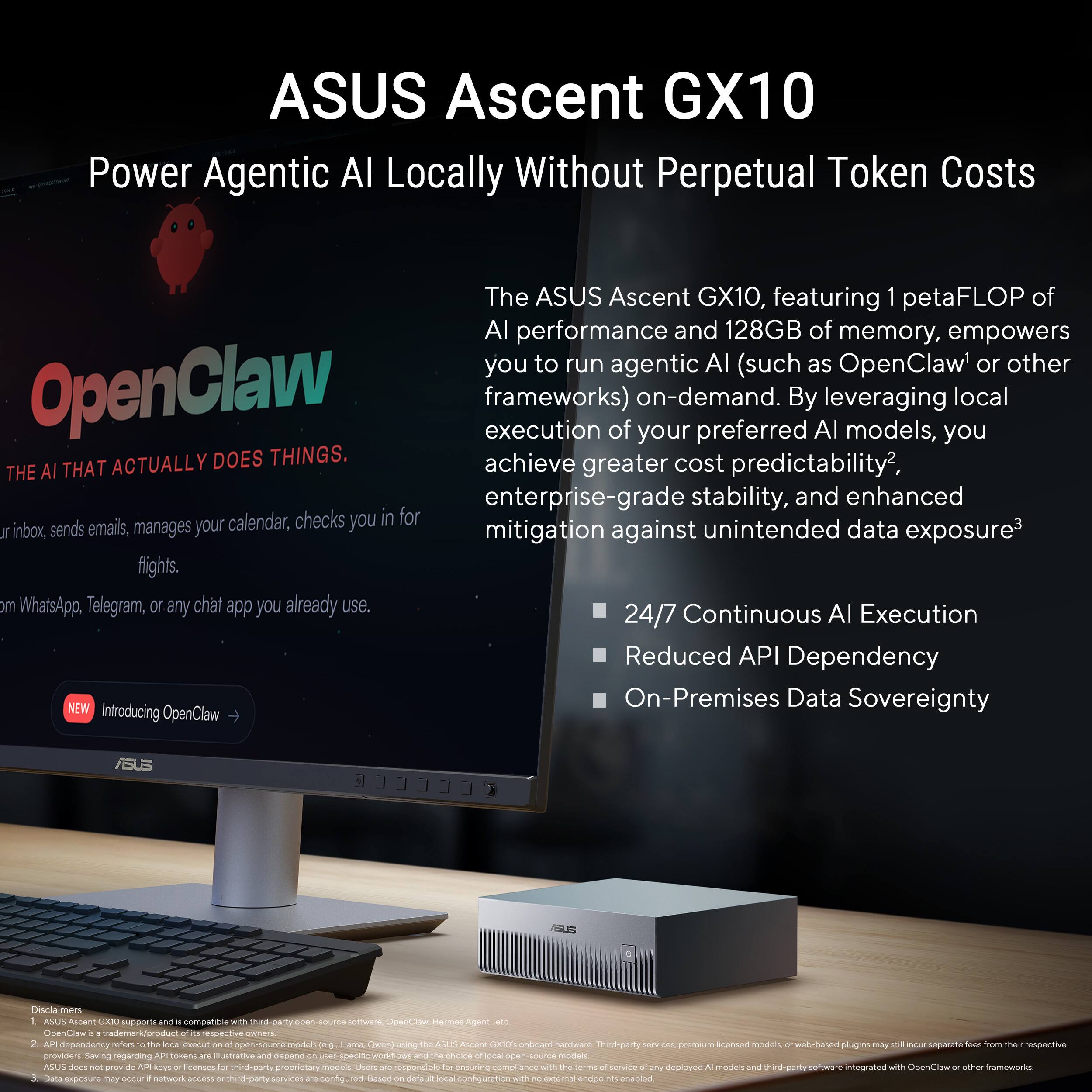 ASUS Ascent GX10  
Power Agentic AI Locally Without Perpetual Token Costs

The ASUS Ascent GX10, featuring 1 petaFLOP of AI performance and 128GB of memory, empowers you to run agentic AI (such as OpenClaw or other frameworks) on-demand. By leveraging local execution of your preferred AI models, you achieve greater cost predictability, enterprise-grade stability, and enhanced mitigation against unintended data exposure. It checks your inbox, sends emails, manages your calendar, checks you in for flights, and works with WhatsApp, Telegram, or any chat app you already use.

- 24/7 Continuous AI Execution
- Reduced API Dependency
- On-Premises Data Sovereignty

NEW  
Introducing OpenClaw

OpenClaw  
THE AI THAT ACTUALLY DOES THINGS.

Disclaimers  
ASUS GX10 supports and is compatible with third-party open-source software, OpenClaw, Hermes Agent, etc.  
OpenClaw is a trademark/product of its respective owner.  
API dependency refers to the local execution of open-source models (e.g., Llama, Qwen) using the ASUS Ascent GX10 onboard hardware.  
ASUS
