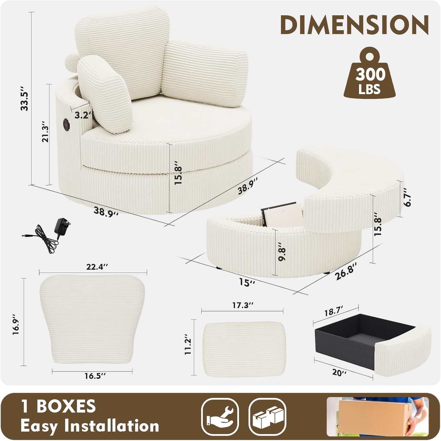 DIMENSION  
33.5" x 21.3" x 3.2"  
38.9" x 22.4" x 15.8"  
38.9" x 15" x 9.8"  
300 LBS  
15.8" x 26.8" x 6.7"  
16.9" x 16.5" x 11.2"  
17.3" x 18.7" x 20"  

1 BOXES  
Easy Installation