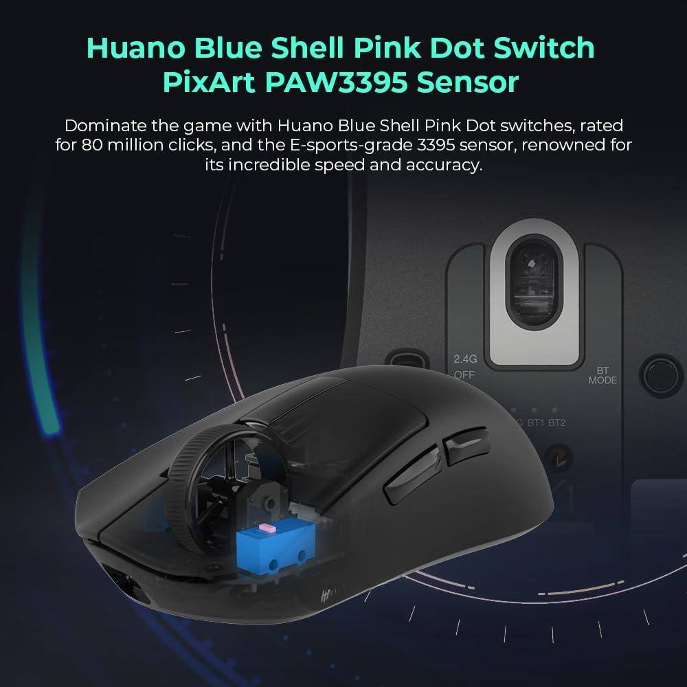Huano Blue Shell Pink Dot Switch  
PixArt PAW3395 Sensor  

Dominate the game with Huano Blue Shell Pink Dot switches, rated for 80 million clicks, and the E-sports-grade 3395 sensor, renowned for its incredible speed and accuracy.  

2.4G OFF BT MODE BT1 BT2