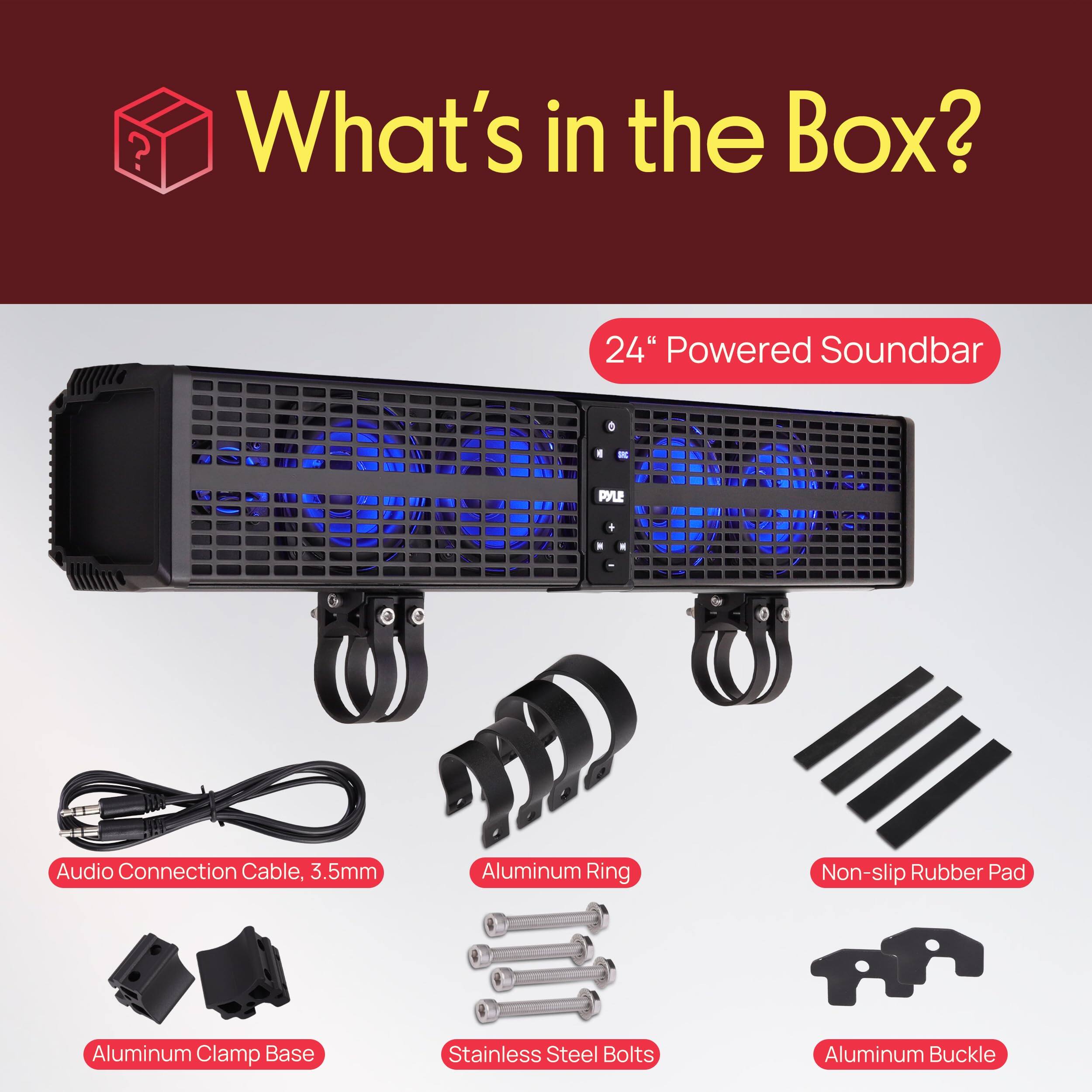 What's in the Box?

- 24" Powered Soundbar
- PYLE A1 Audio Connection Cable, 3.5mm
- Aluminum Ring
- Non-slip Rubber Pad
- Aluminum Clamp Base
- Stainless Steel Bolts
- Aluminum Buckle