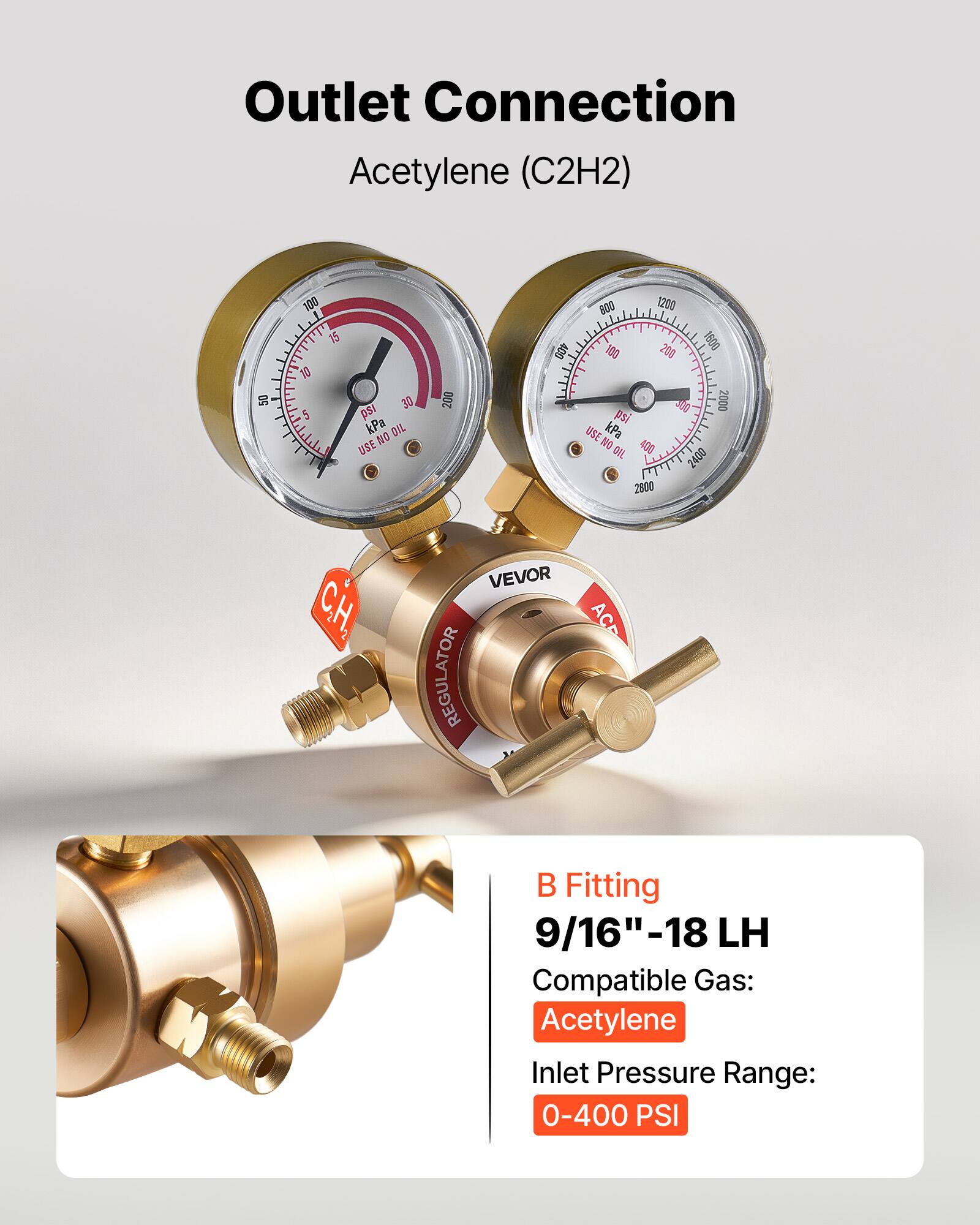 Outlet Connection Acetylene (C2H2)  
50 100 1 1T 15 10 5 I 30 psi kPa  
DIL NO USE 200 400 800 1200 180 206 1609 300 2000 psi USE kPa NO 400 DIL 2400 2800  
& CH, VEVOR REGULATOR ACP  
B Fitting 9/16"-18 LH  
Compatible Gas: Acetylene  
Inlet Pressure Range: 0-400 PSI