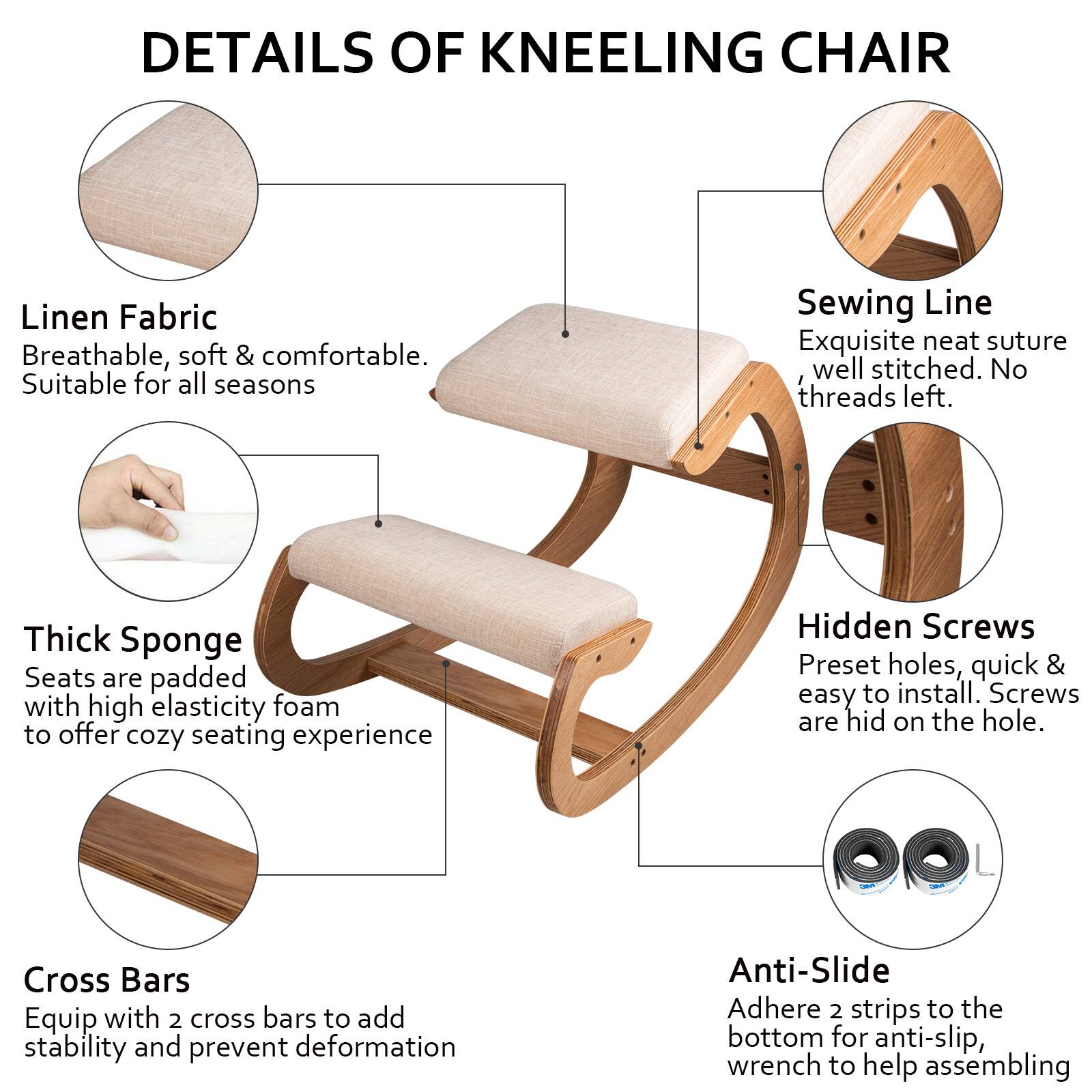 DETAILS OF KNEELING CHAIR

- **Linen Fabric**  
  Breathable, soft & comfortable.  
  Suitable for all seasons

- **Sewing Line**  
  Exquisite neat suture, well stitched. No threads left.

- **Thick Sponge**  
  Seats are padded with high elasticity foam to offer cozy seating experience

- **Hidden Screws**  
  Preset holes, quick & easy to install. Screws are hid on the hole.

- **Cross Bars**  
  Equip with 2 cross bars to add stability and prevent deformation

- **Anti-Slide**  
  Adhere 2 strips to the bottom for anti-slip, wrench to help assembling