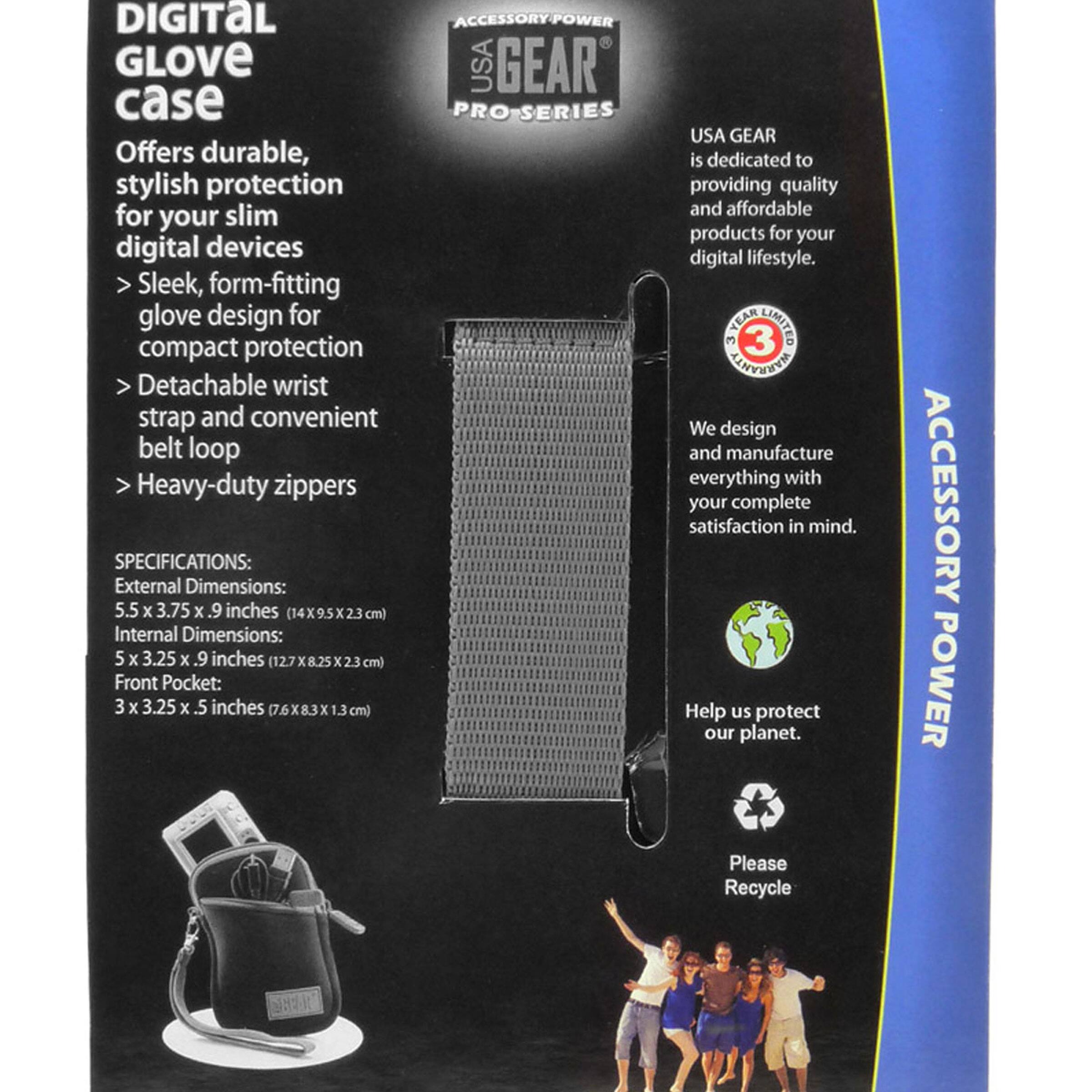 DIGITAL GLOVE case

Offers durable, stylish protection for your slim digital devices

- Sleek, form-fitting glove design for compact protection
- Detachable wrist strap and convenient belt loop
- Heavy-duty zippers

SPECIFICATIONS:
External Dimensions: 5.5 x 3.75 x .9 inches (14 x 9.5 x 2.3 cm)
Internal Dimensions: 5 x 3.25 x .9 inches (12.7 x 8.25 x 2.3 cm)
Front Pocket: 3 x 3.25 x .5 inches (7.6 x 8.3 x 1.3 cm)

USA GEAR is dedicated to providing quality and affordable products for your digital lifestyle.

We design and manufacture everything with your complete satisfaction in mind.

Help us protect our planet. Please Recycle

ACCESSORY POWER

TEAR LIMITED 3 YEARS WARRANTY

ACCESSORY POWER