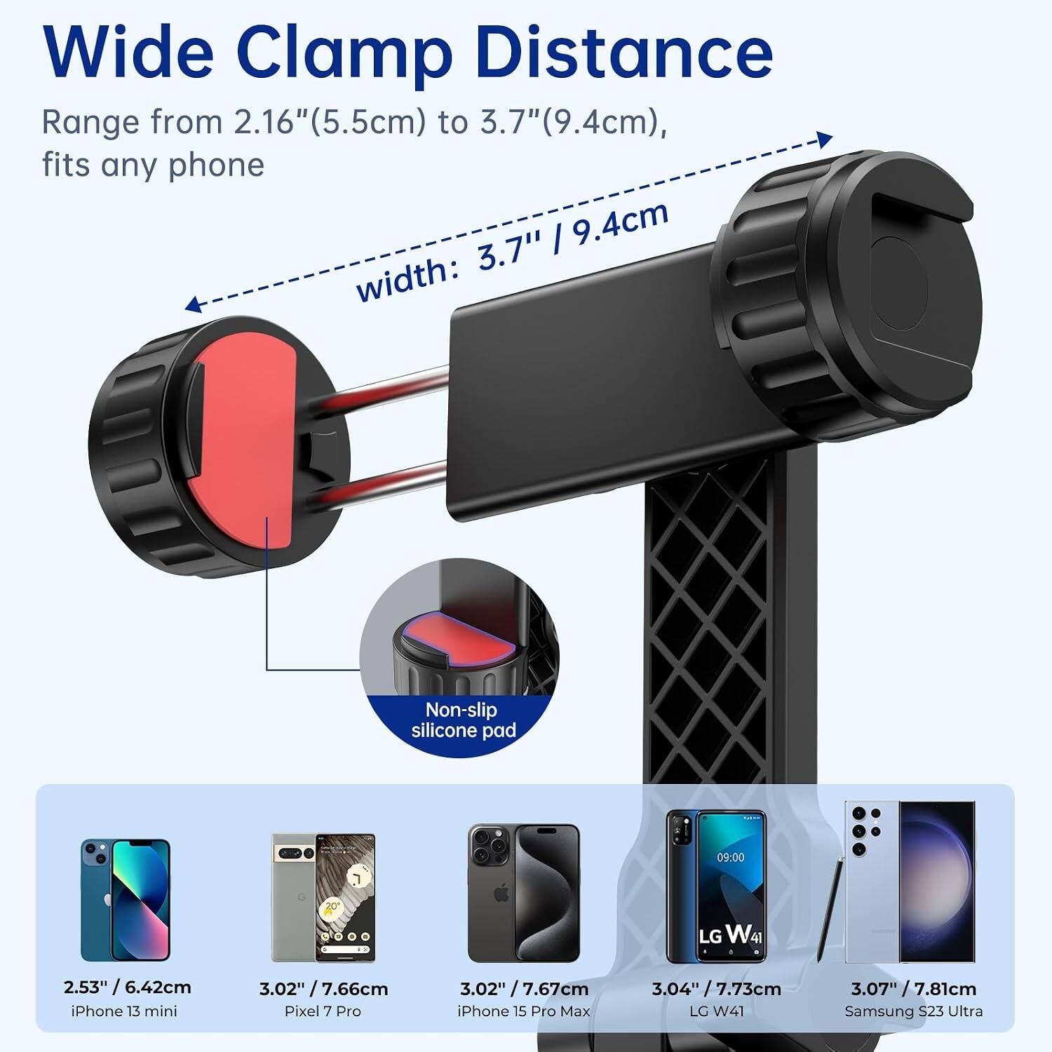 Wide Clamp Distance Range from 2.16" (5.5cm) to 3.7" (9.4cm), fits any phone 3.7" / 9.4cm width:
Non-slip silicone pad

09:00
20
LG W41
2.53" / 6.42cm iPhone 13 mini
3.02" / 7.66cm Pixel 7 Pro
3.02" / 7.67cm iPhone 15 Pro Max
3.04" / 7.73cm LG W41
3.07" / 7.81cm Samsung S23 Ultra