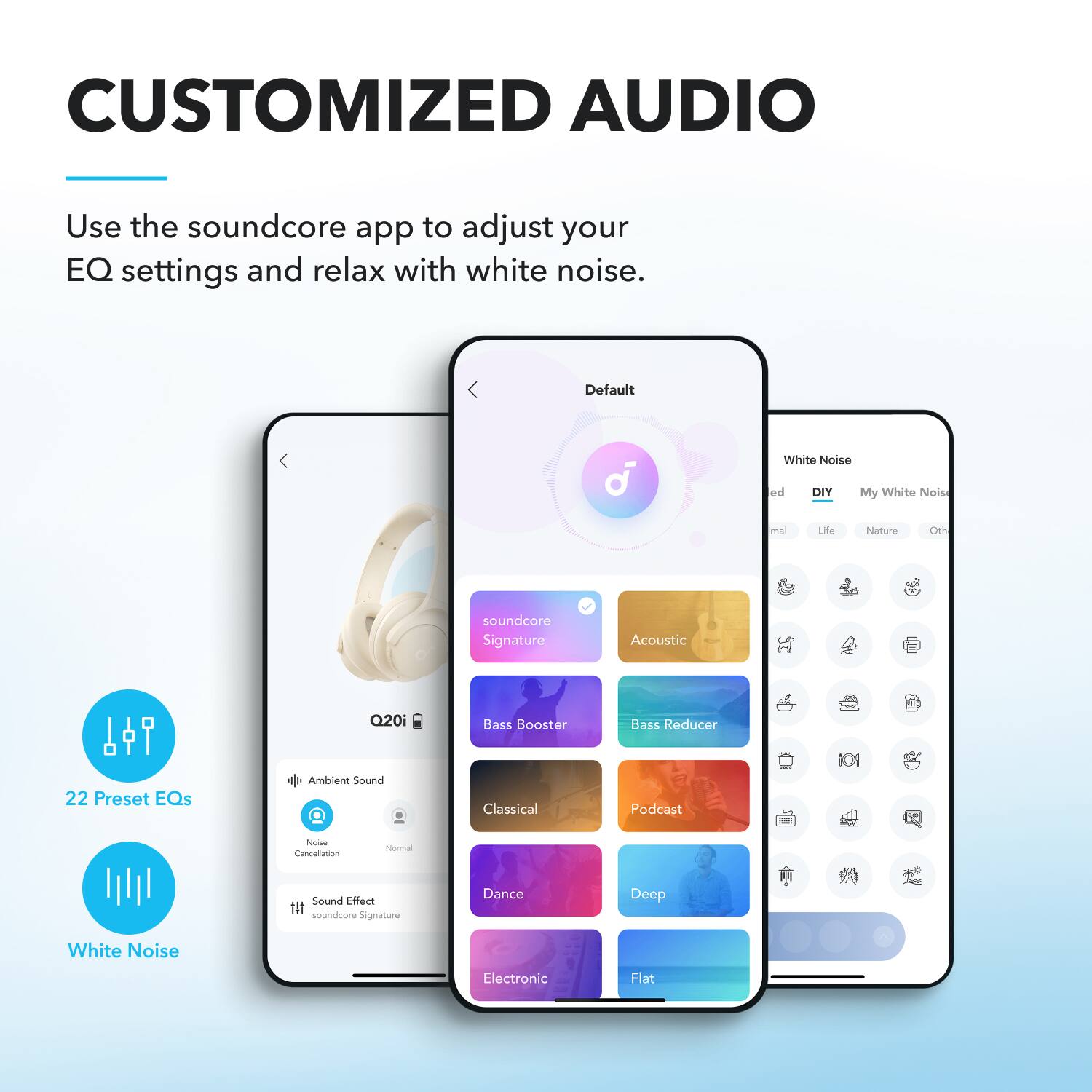 CUSTOMIZED AUDIO

Use the soundcore app to adjust your EQ settings and relax with white noise.

Default

White Noise
- DIY
- My White Noise
- Ambient
- Life
- Nature
- Other

soundcore Signature
- Acoustic
- Bass Booster
- Bass Reducer
- 22 Preset EQs
- Ambient Sound
- Noise Cancellation
- Normal
- Sound Effect
- soundcore Signature
- Dance
- Deep
- White Noise
- Electronic
- Flat