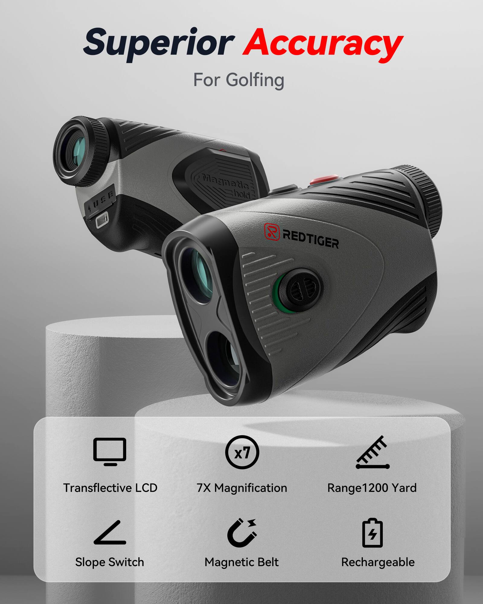 Superior Accuracy For Golfing  
Magnatia hold %  
REDTIGER x7  
Transflective LCD  
7X Magnification  
Range1200 Yard  
Slope Switch  
Magnetic Belt  
Rechargeable