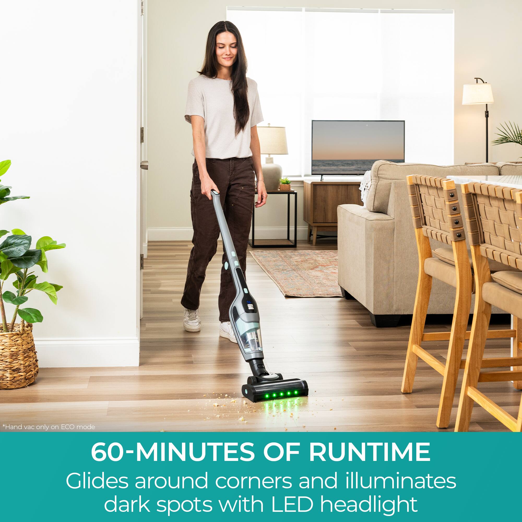 *Hand vac only on ECO mode  
60-MINUTES OF RUNTIME  
Glides around corners and illuminates dark spots with LED headlight