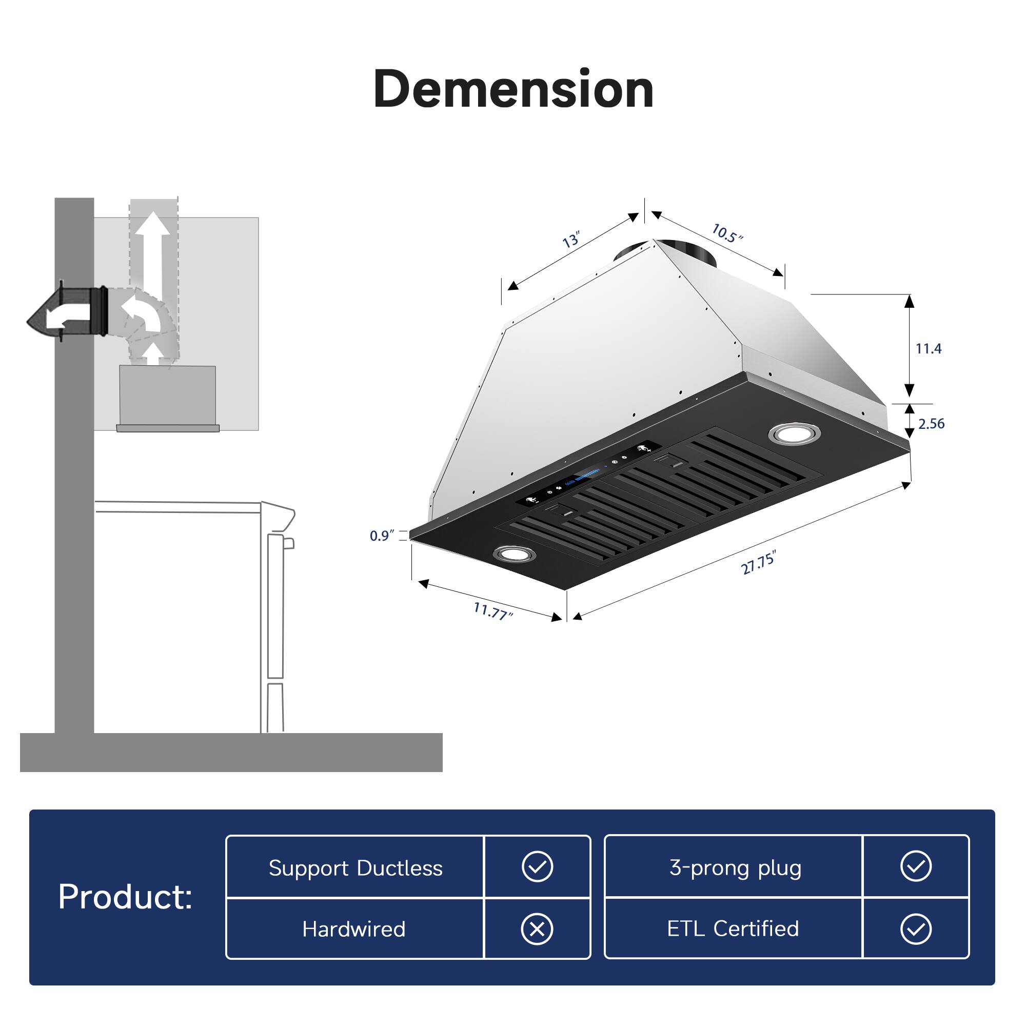 Dimension  
13"  
10.5"  
11.4  
2.56  
0.9  
11.77"  
27.75"  

Product:  
Support Ductless  
Hardwired  
3-prong plug  
ETL Certified
