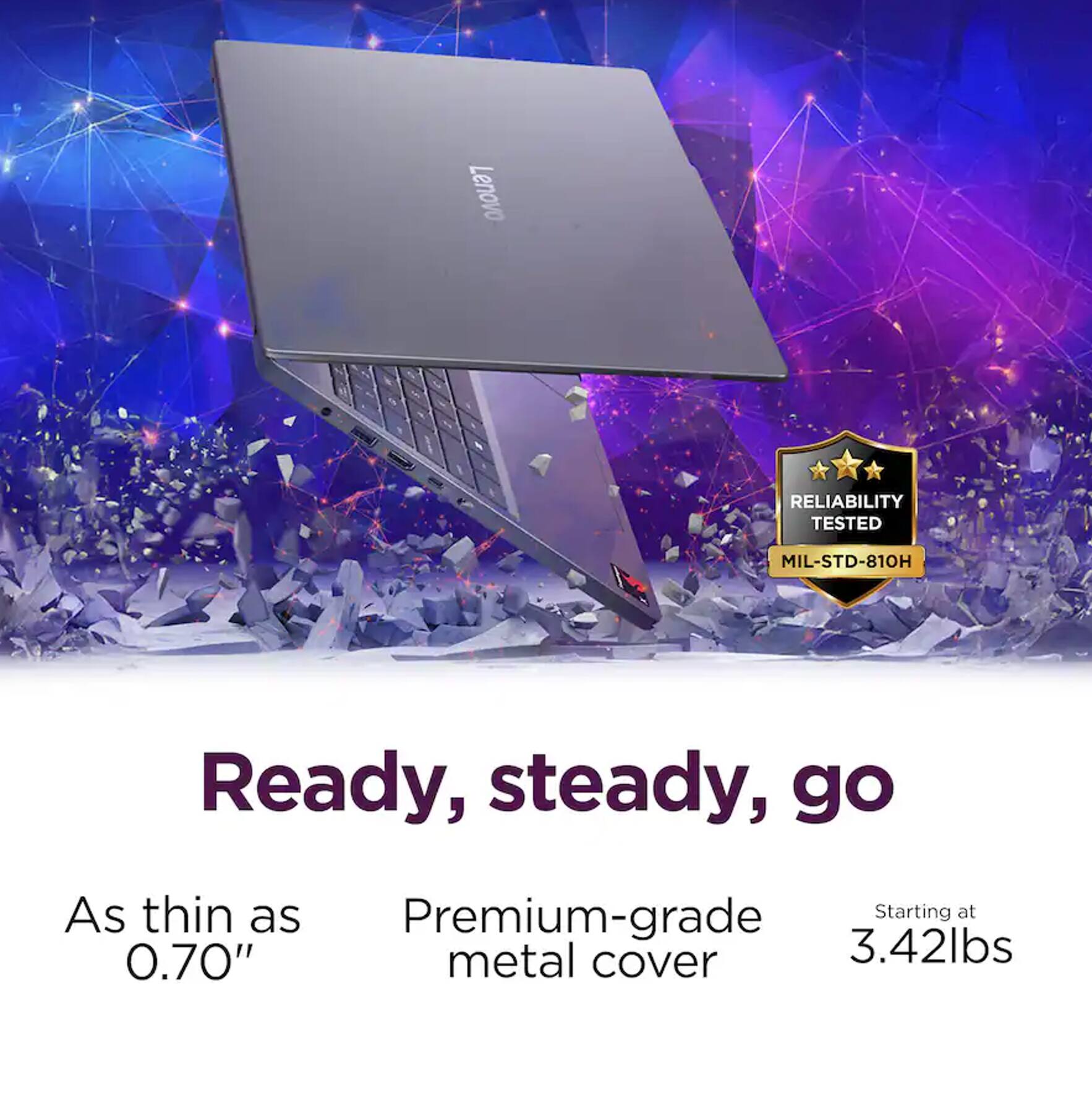 Lenovo RELIABILITY TESTED MIL-STD-810H

Ready, steady, go

As thin as 0.70"  
Premium-grade metal cover  
Starting at 3.42lbs