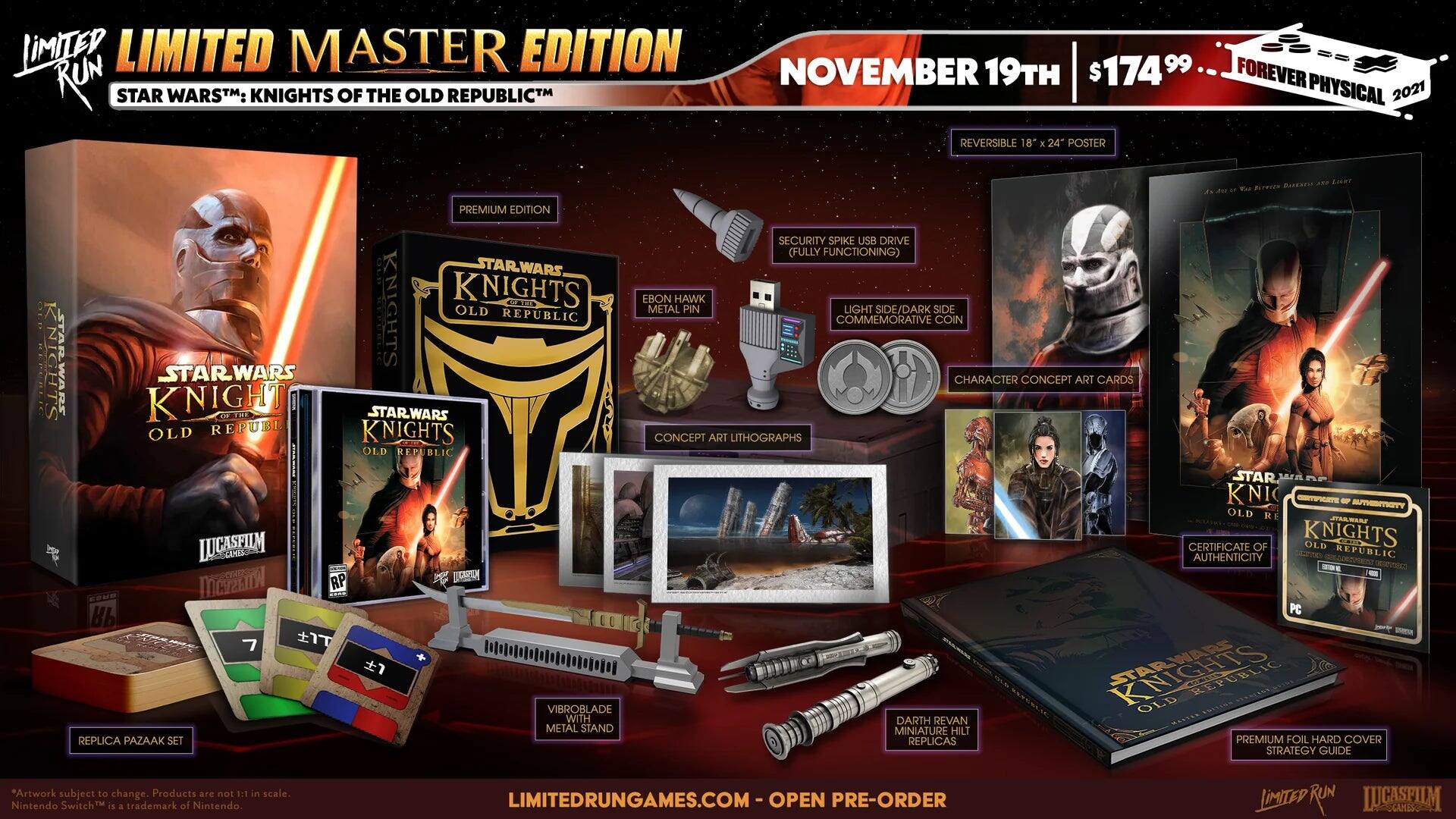 LIMITED MASTER EDITION  
STAR WARS™: KNIGHTS OF THE OLD REPUBLIC™  

NOVEMBER 19TH  
$174.99  
FOREVER PHYSICAL 2021  

- REVERSIBLE 18" x 24" POSTER  
- PREMIUM EDITION  
- VIBROBLADE WITH METAL STAND REPLICA  
- PAZAAK SET  
- EBOON HAWK METAL PIN  
- LIGHT SIDE/DARK SIDE COMMEMORATIVE COIN  
- CHARACTER CONCEPT ART CARDS  
- CONCEPT ART LITHOGRAPHS  
- CERTIFICATE OF AUTHENTICITY  
- SEC PC - STARWARS REPUBLIC REP OLD DARTH REVAN HESTEN MINIATURE HILT REPLICAS  
- PREMIUM FOIL HARD COVER STRATEGY GUIDE  

*Artwork subject to change. Products are not 1:1 in scale.  
Nintendo Switch™ is a trademark of Nintendo.  

LIMITEDRUNGAMES.COM  
OPEN PRE-ORDER  

LIMITED RUN GAMES  
LUCASFILM