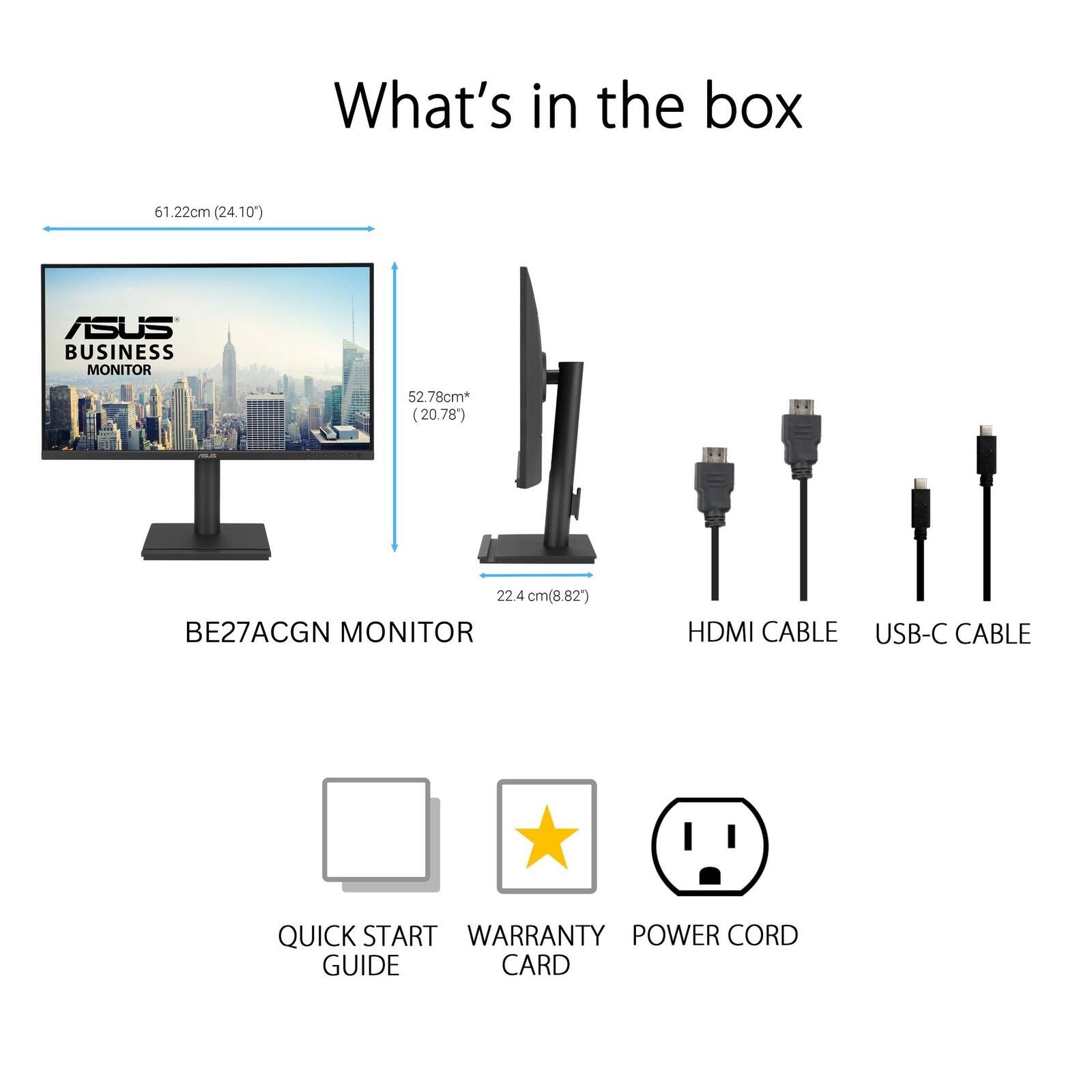 What's in the box

61.22cm (24.10") ASUS BUSINESS MONITOR 52.78cm* (20.78") 22.4 cm (8.82") BE27ACGN MONITOR HDMI CABLE USB-C CABLE QUICK START GUIDE WARRANTY CARD POWER CORD