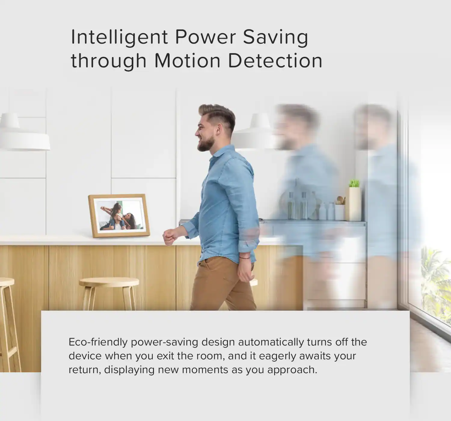 Intelligent Power Saving through Motion Detection

Eco-friendly power-saving design automatically turns off the device when you exit the room, and it eagerly awaits your return, displaying new moments as you approach.