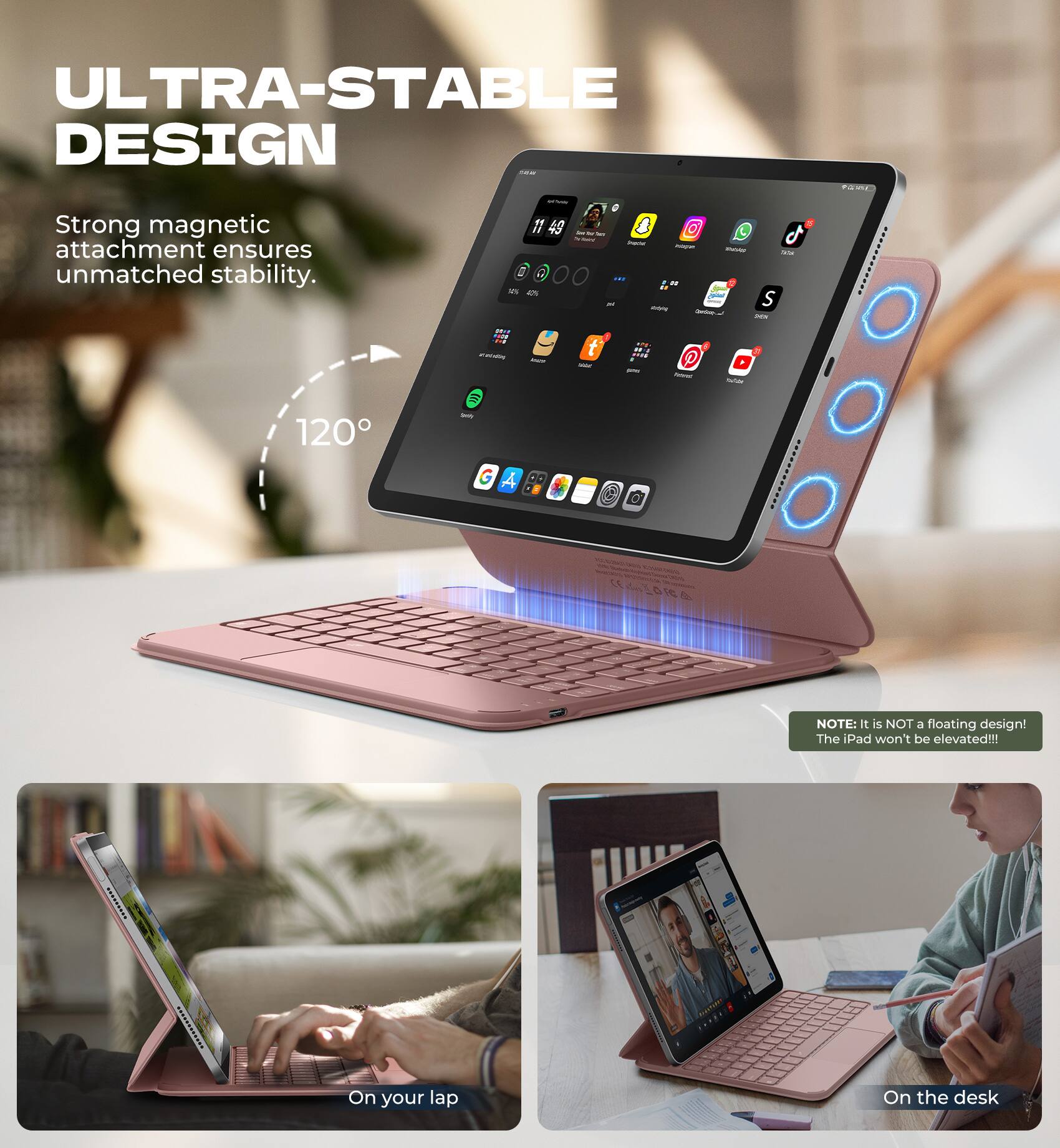 ULTRA-STABLE DESIGN  
Strong magnetic attachment ensures unmatched stability.  

120°  

NOTE: It is NOT a floating design! The iPad won't be elevated!!!  

On your lap  
On the desk