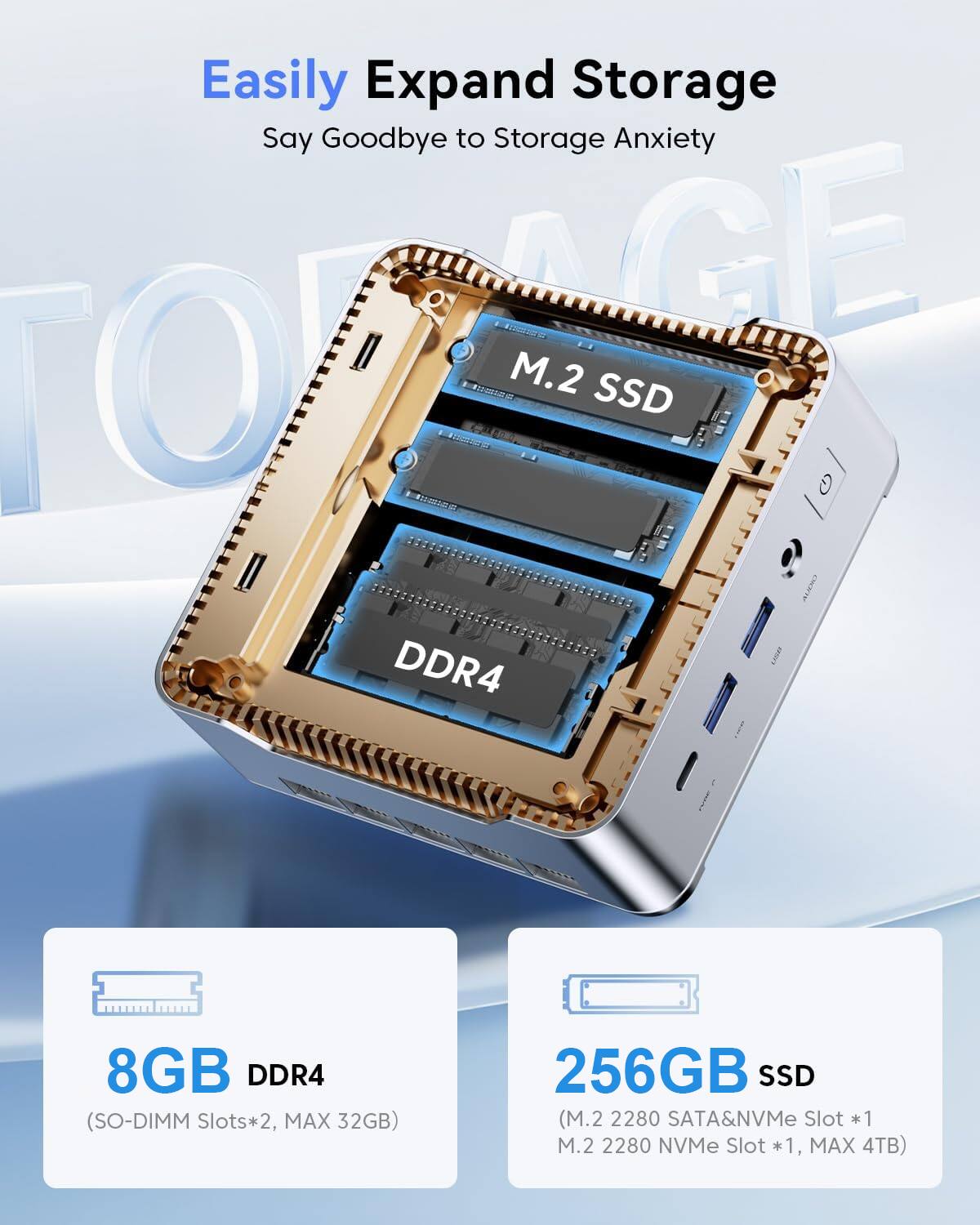 Easily Expand Storage  
Say Goodbye to Storage Anxiety  

TOUSIDE GE Sd M.2 SSD  
NO G I CAETR 2 DDR4 8GB DDR4 (SO-DIMM Slots*2, MAX 32GB)  
256GB SSD (M.2 2280 SATA&NVMe Slot *1, M.2 2280 NVMe Slot *1, MAX 4TB)