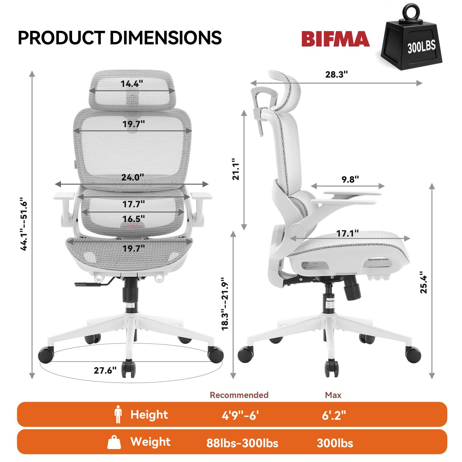 PRODUCT DIMENSIONS  
BIFMA 300LBS  
14.4"  
28.3"  
19.7"  
44.1"--51.6"  
24.0"  
17.7"  
16.5"  
19.7"  
21.1"  
18.3"--21.9"  
9.8"  
17.1"  
25.4"  
27.6"  

Recommended Max Height 4'9"-6' 6".2"  
Weight 88lbs-300lbs  
300lbs