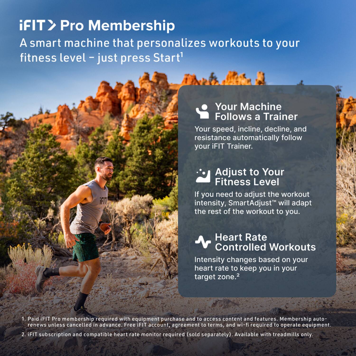 iFIT > Pro Membership  
A smart machine that personalizes workouts to your fitness level – just press Start*

- Your Machine Follows a Trainer  
  Your speed, incline, decline, and resistance automatically follow your iFIT Trainer.

- Adjust to Your Fitness Level  
  If you need to adjust the workout intensity, SmartAdjust™ will adapt the rest of the workout to you.

- Heart Rate Controlled Workouts  
  Intensity changes based on your heart rate to keep you in your target zone.²

1. Paid iFIT Pro membership required with equipment purchase and to access content and features. Membership auto-renews unless cancelled in advance. Free iFIT account, agreement to terms, and wi-fi required to operate equipment.
2. iFIT subscription and compatible heart rate monitor required (sold separately). Available with treadmills only.